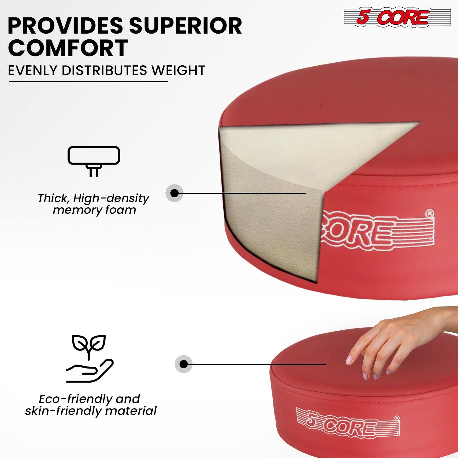 PROVIDES SUPERIOR COMFORT  
EVENLY DISTRIBUTES WEIGHT  

Thick, High-density memory foam  

Eco-friendly and skin-friendly material  

5 CORE