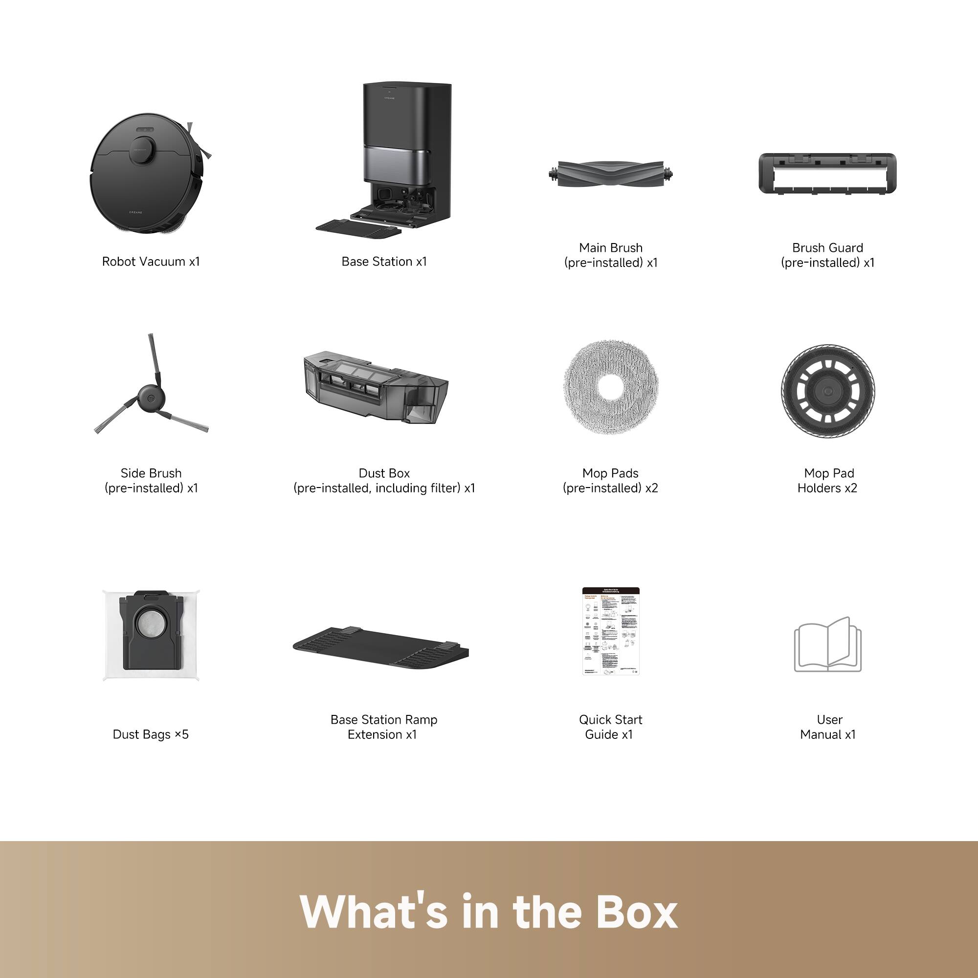 Robot Vacuum x1  
Base Station x1  
Main Brush (pre-installed) x1  
Brush Guard (pre-installed) x1  
Side Brush (pre-installed) x1  
Dust Box (pre-installed, including filter) x1  
Mop Pads (pre-installed) x2  
Mop Pad Holders x2  
Dust Bags x5  
Base Station Ramp Extension x1  
Quick Start Guide x1  
User Manual x1  

What's in the Box