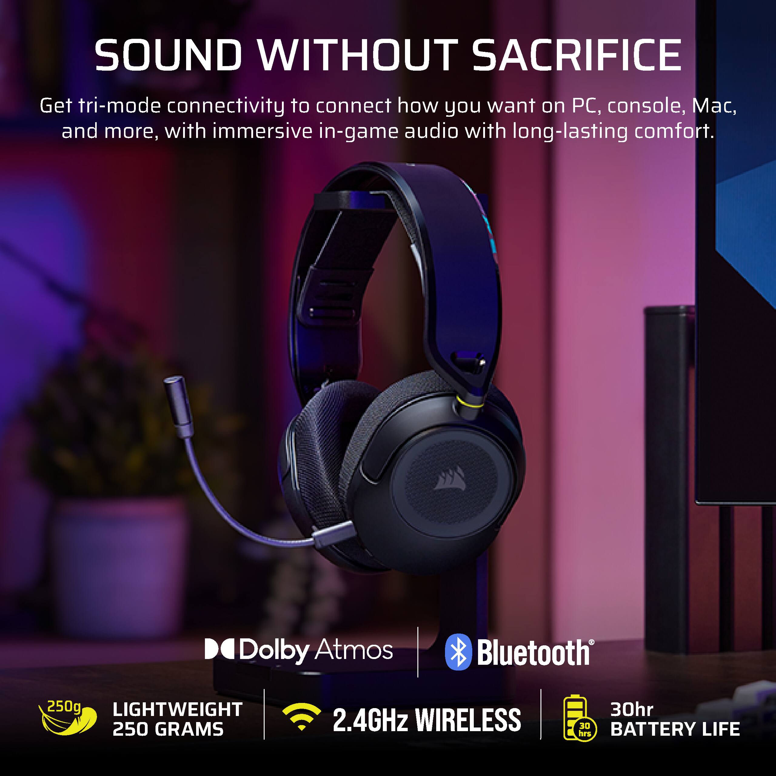 SOUND WITHOUT SACRIFICE

Get tri-mode connectivity to connect how you want on PC, console, Mac, and more, with immersive in-game audio with long-lasting comfort.

Dolby Atmos Bluetooth

250g LIGHTWEIGHT 250 GRAMS

2.4GHz WIRELESS

30hr BATTERY LIFE