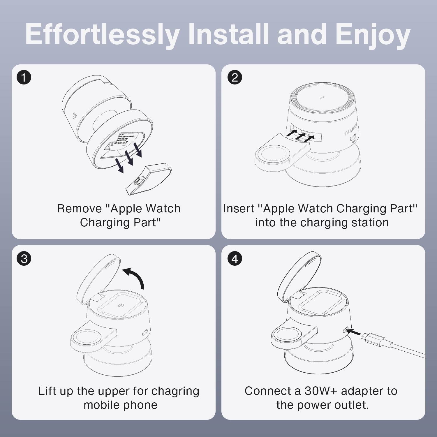 Effortlessly Install and Enjoy

1. Remove "Apple Watch Charging Part"
2. Insert "Apple Watch Charging Part" into the charging station
3. Lift up the upper for chagring mobile phone
4. Connect a 30W+ adapter to the power outlet.