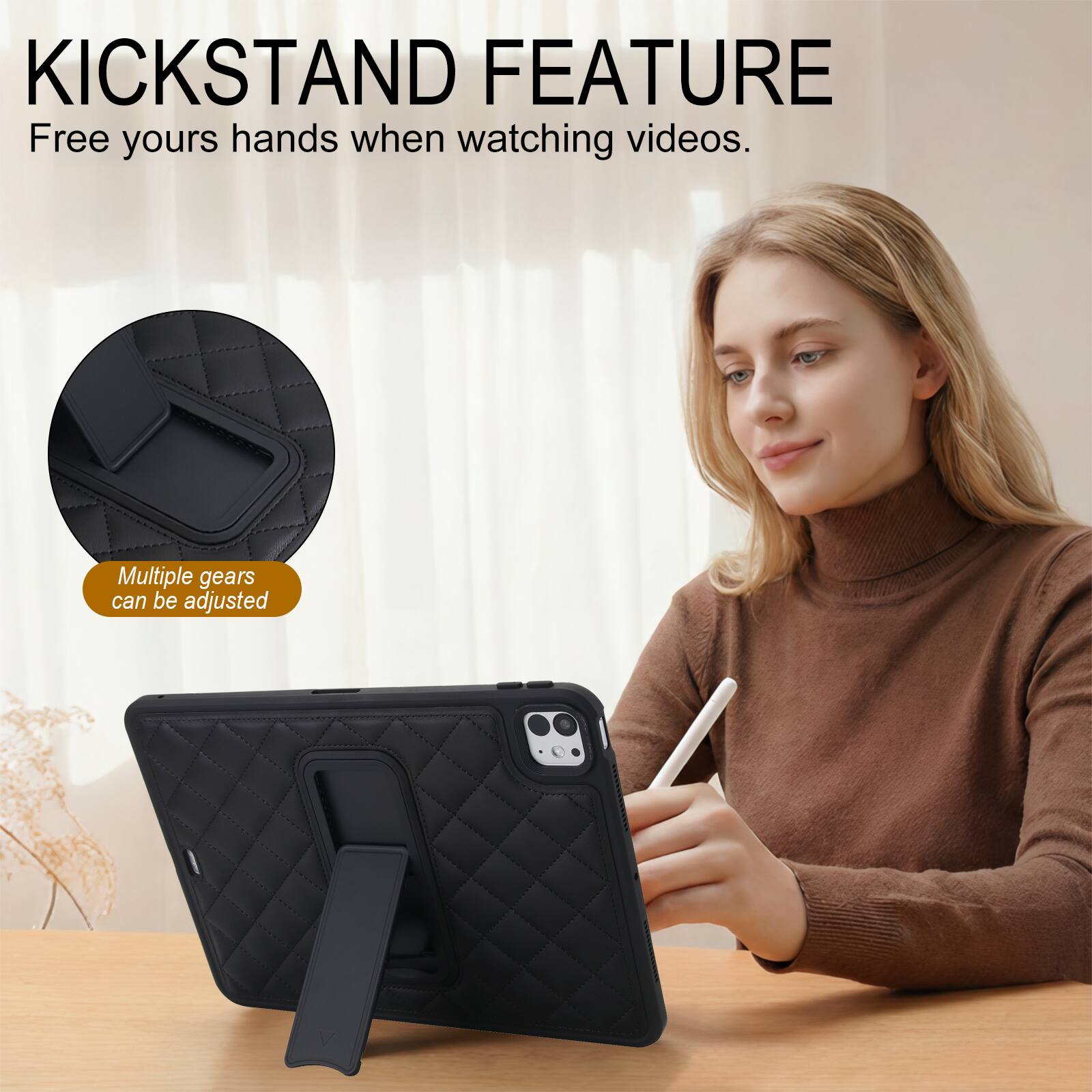 KICKSTAND FEATURE  
Free your hands when watching videos.  
Multiple gears can be adjusted