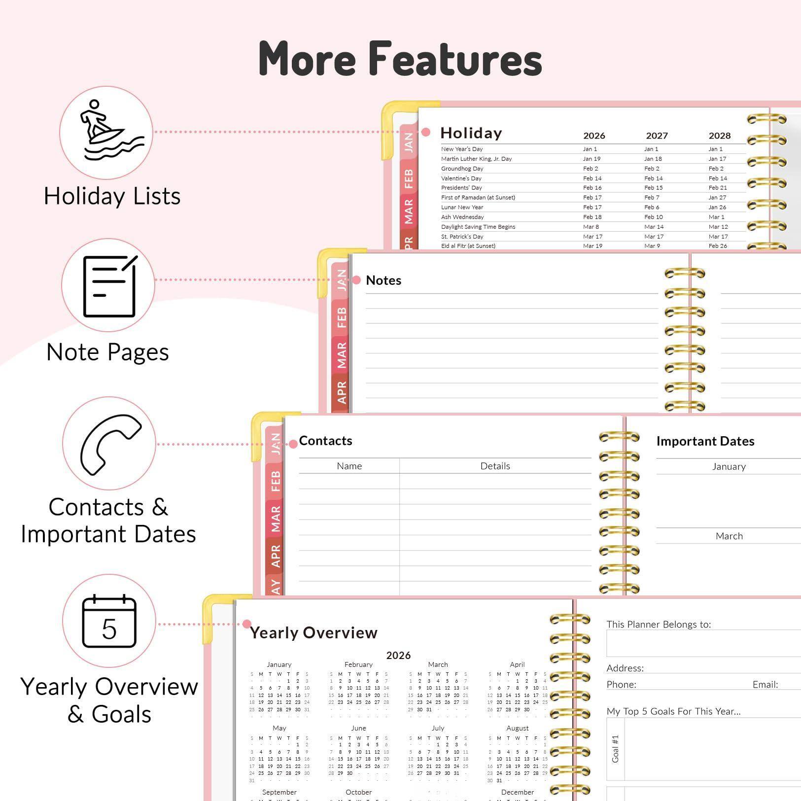 Sure, here is the corrected and grouped text from the image:

---

**More Features**

- **Holiday Lists**
  - New Year's Day
  - Martin Luther King Jr. Day
  - Groundhog Day
  - Valentine's Day
  - Ash Wednesday
  - First of Ramadan (Sunset)
  - Lunar New Year
  - Daylight Saving Time Begins
  - Easter (Sunset)
  - Eid al-Fitr (Sunset)

- **Note Pages**

- **Contacts & Important Dates**
  - Contacts
    - Name
    - Details
  - Important Dates
    - January
    - March

- **Yearly Overview & Goals**
  - Yearly Overview 2026
  - January
  - February
  - March
  - April
  - May
  - June
  - July
  - August
  - September
  - October
  - November
  - December

- **This Planner Belongs to:**
  - Address:
  - Phone:
  - Email:

- **My Top 5 Goals For This Year...**
  - Goal 1
  - Goal 2
  - Goal 3
  - Goal 4