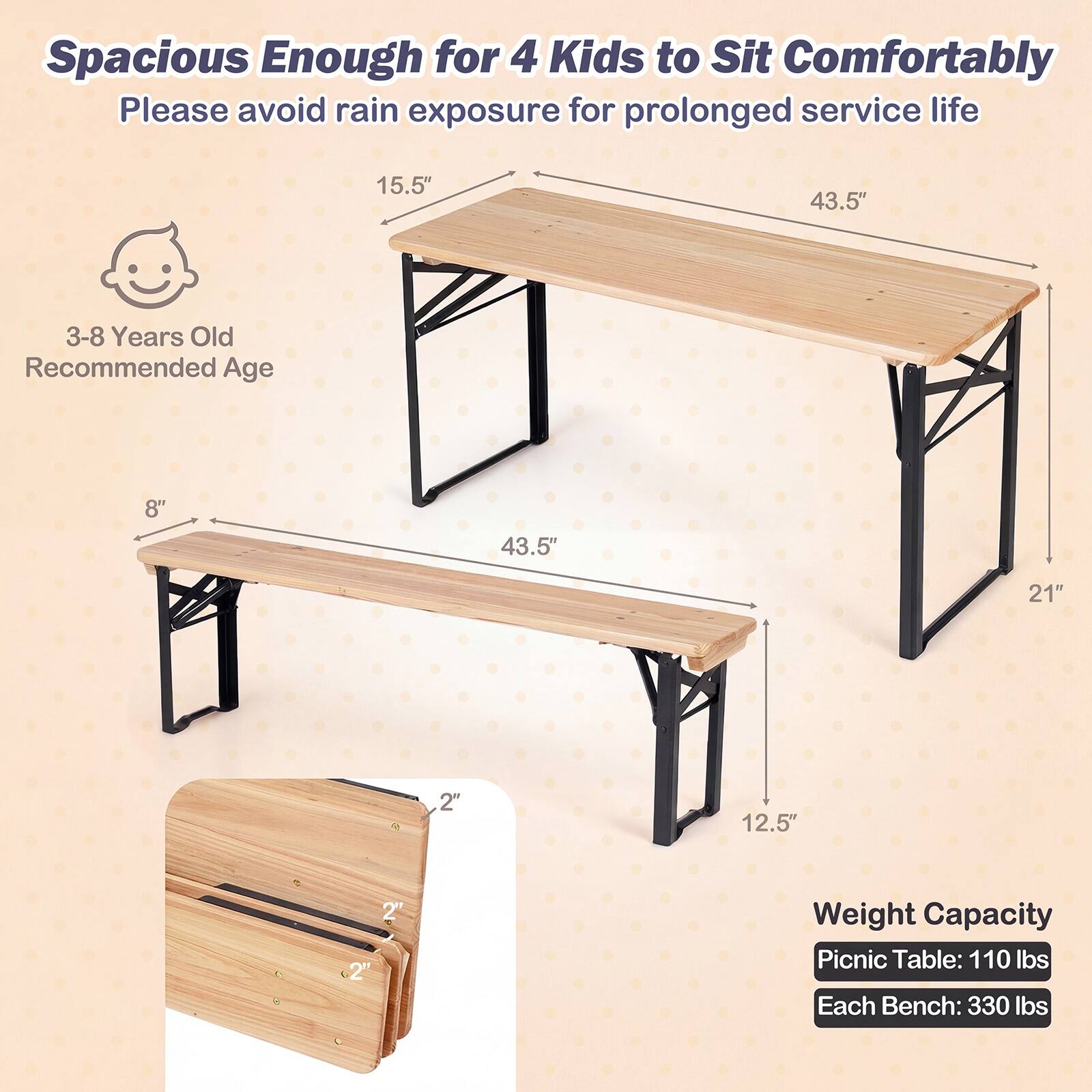 Spacious Enough for 4 Kids to Sit Comfortably  
Please avoid rain exposure for prolonged service life  

3-8 Years Old Recommended Age  

15.5"  
43.5"  
8"  
43.5"  
21"  
12.5"  

Weight Capacity  
Picnic Table: 110 lbs  
Each Bench: 330 lbs