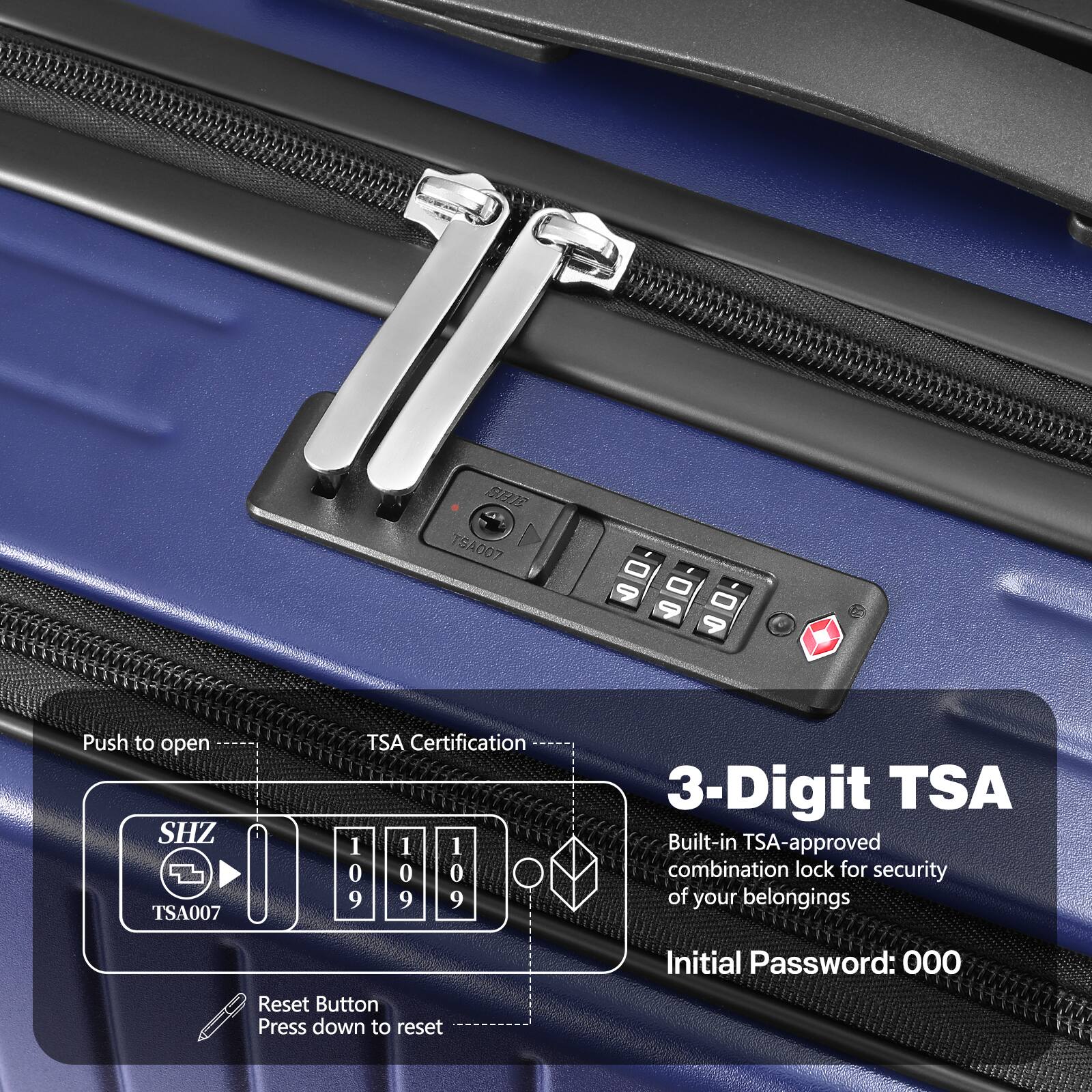 BOS TSA007 - 9 - 9 - 9  
Push to open  
SHZ TSA007  
TSA Certification  
1 1 1 0 0 0 9 9 9  
3-Digit TSA  
Built-in TSA-approved combination lock for security of your belongings  
Initial Password: 000  
Reset Button  
Press down to reset