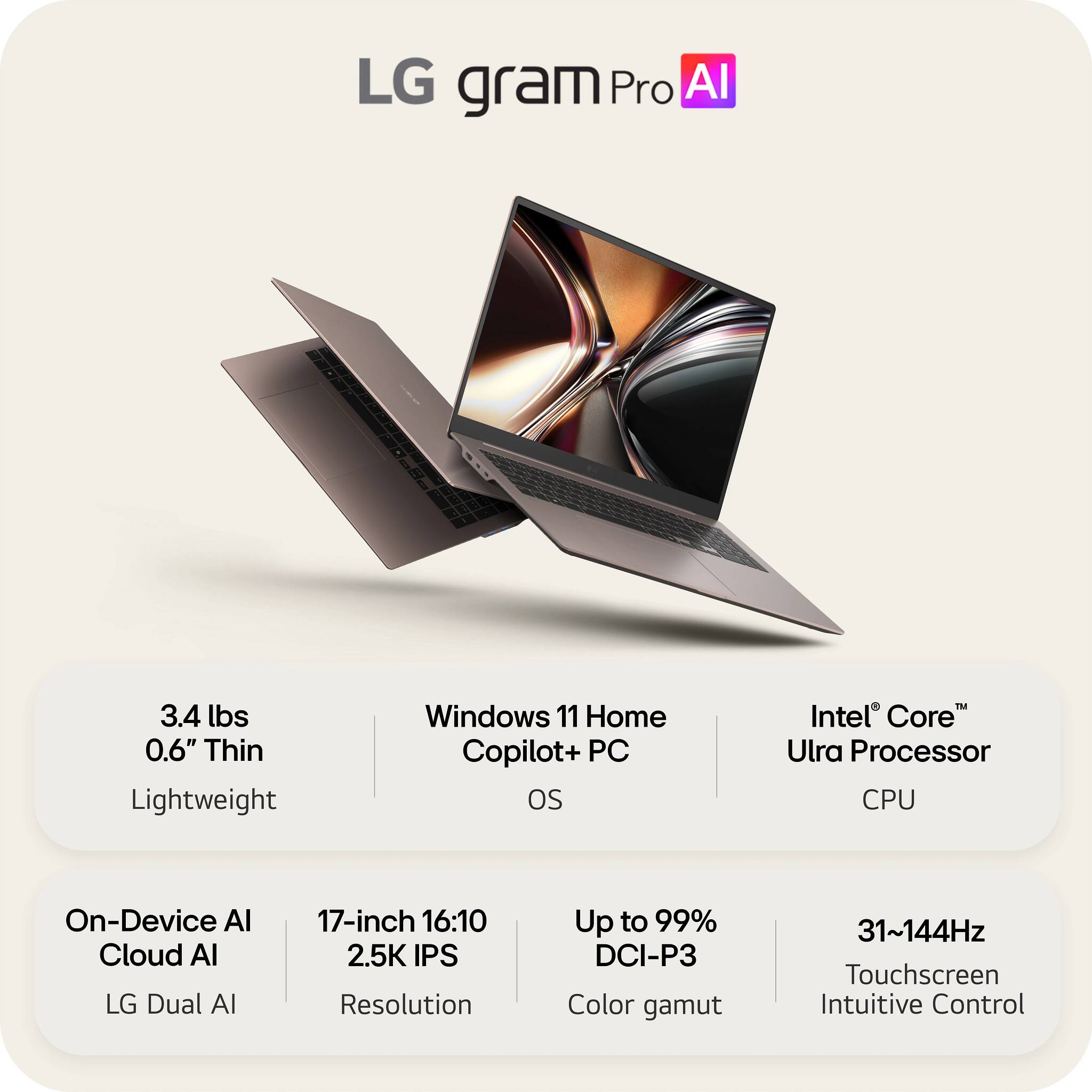 LG gram Pro AI

- 3.4 lbs
- 0.6" Thin
- Lightweight

- Windows 11 Home Copilot+ PC OS

- Intel® Core™ Ultra Processor CPU

- On-Device AI
- Cloud AI
- LG Dual AI

- 17-inch 16:10
- 2.5K IPS Resolution

- Up to 99% DCI-P3 Color gamut

- 31~144Hz Touchscreen
- Intuitive Control