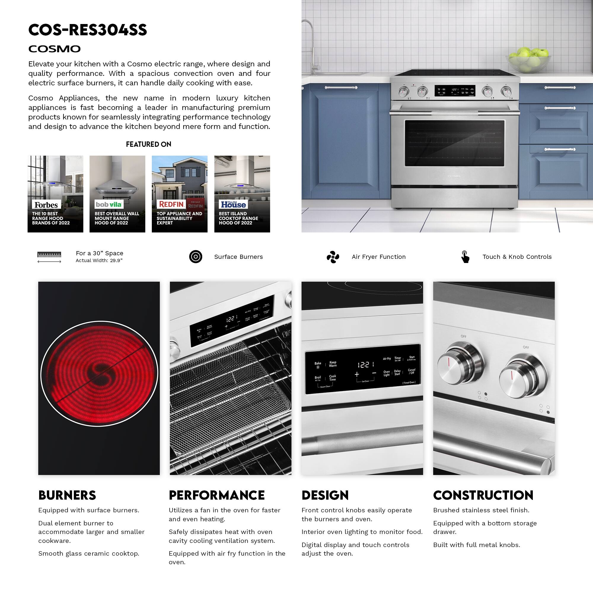 COS-RES304SS COSMO

Elevate your kitchen with a Cosmo electric range, where design and quality performance. With a spacious convection oven and four electric surface burners, it can handle daily cooking with ease.

Cosmo Appliances, the new name in modern luxury kitchen appliances is fast becoming a leader in manufacturing premium products known for seamlessly integrating performance technology and design to advance the kitchen beyond mere form and function.

FEATURED ON
- Forbes: THE BEST RANGE HOOD BRANDS 2022
- bob vila: BEST OVERALL WALL MOUNT RANGE HOOD 2022
- REDFIN: TOP APPLIANCE AND SUSTAINABILITY EXPERT
- House: BEST ISLAND COOKTOP RANGE HOOD 2022

For a 30" Space
Actual Width: 29.9"

Surface Burners
Air Fryer Function
Touch & Knob Controls

BURNERS
- Equipped with surface burners.
- Dual element burner to accommodate larger and smaller cookware.
- Smooth glass ceramic cooktop.

PERFORMANCE
- Utilizes a fan in the oven for faster and even heating.
- Safety dissipates heat with oven cavity cooling ventilation system