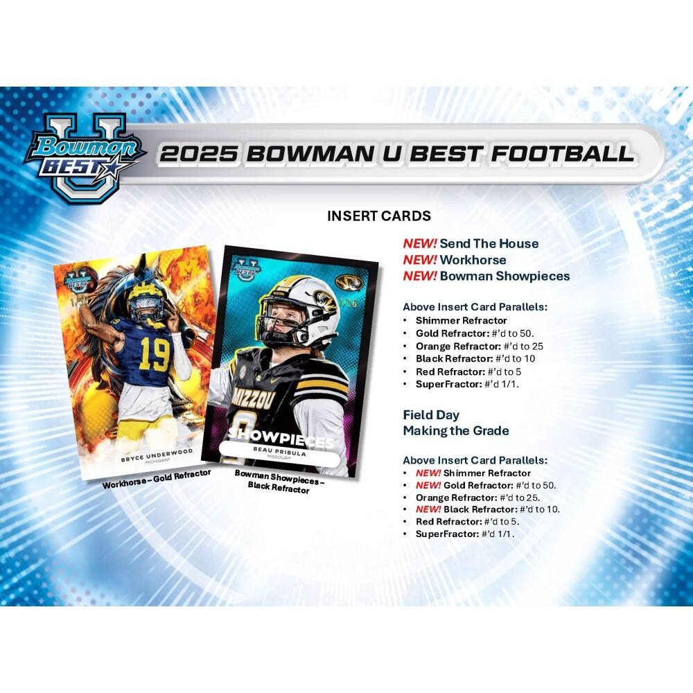 Bowman 2025 BOWMAN U BEST FOOTBALL BEST INSERT CARDS NEW! Send The House NEW! Workhorse NEW! Bowman Showpieces 1/18 19 MIZZOU SHOWPIECES BEAU UNDERWOOD PRIBULA BBYCE VAN

Gold Refractor Bowman Showpieces- Workhorse-G Black Refractor Above Insert Card Parallels: Shimmer Refractor Gold Refractor: #'d to 50. Orange Refractor: #'d to 25 Black Refractor: # "d to 10 Red Refractor: #'d to 5 SuperFractor: #'d 1/1.

Field Day Making the Grade Above Insert Card Parallels: NEW! Shimmer Refractor NEW! Gold Refractor: #'d to 50. Orange Refractor: #'d to 25. NEW! Black Refractor: #'d to 10. Red Refractor: #'d to 5. SuperFractor: b'# 1/1.