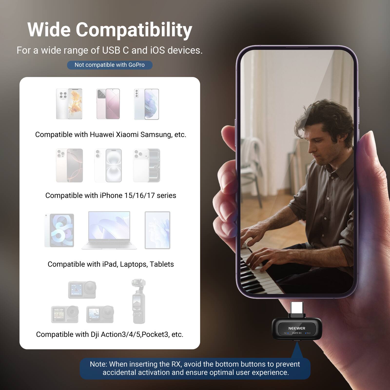 Wide Compatibility  
For a wide range of USB C and iOS devices.  
Not compatible with GoPro  

Compatible with Huawei Xiaomi Samsung, etc.  
Compatible with iPhone 15/16/17 series  
Compatible with iPad, Laptops, Tablets  
Compatible with DJI Action3/4/5, Pocket3, etc.  

Note: When inserting the RX, avoid the bottom buttons to prevent accidental activation and ensure optimal user experience.