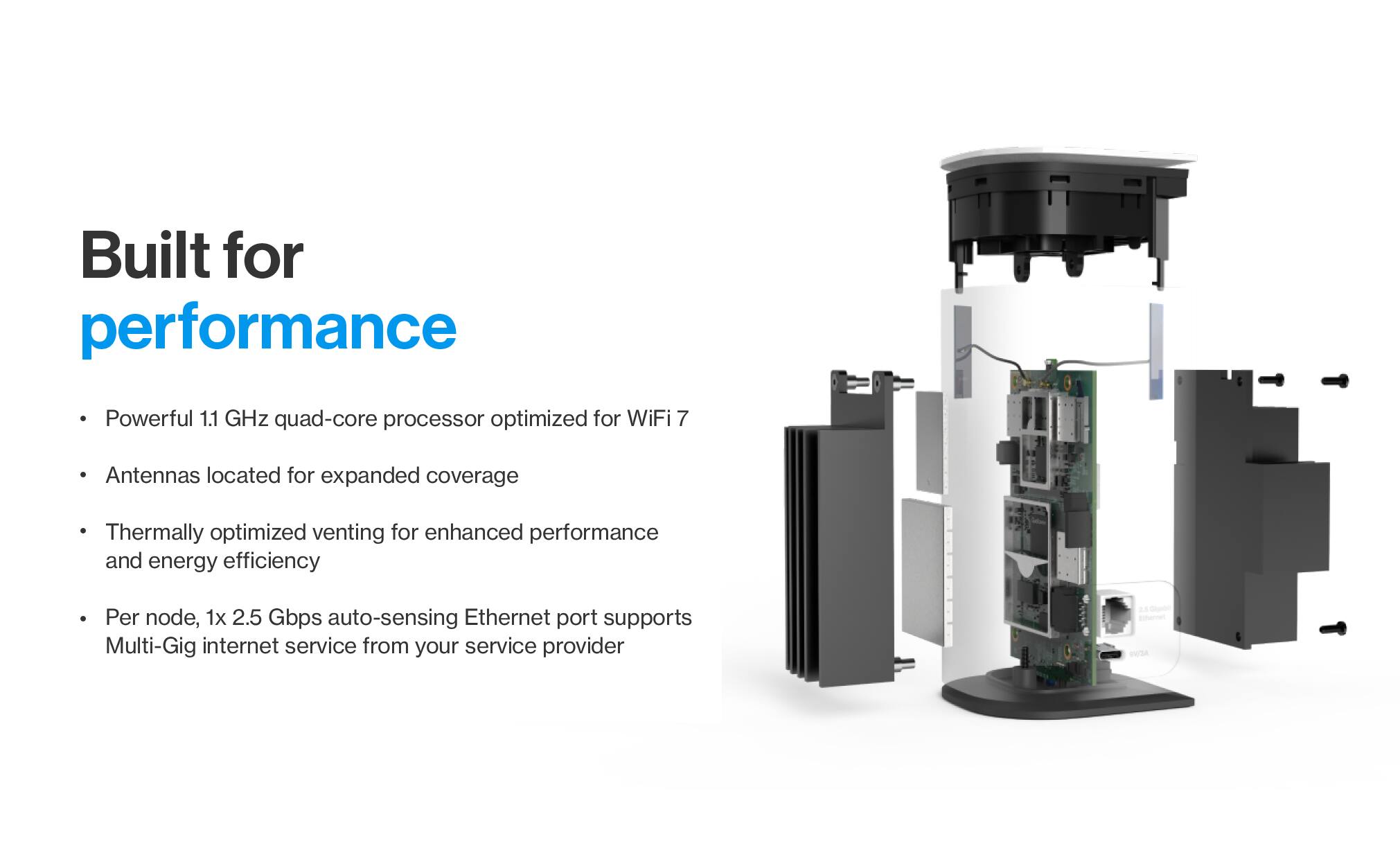 Built for performance

- Powerful 1.1 GHz quad-core processor optimized for WiFi 7
- Antennas located for expanded coverage
- Thermally optimized venting for enhanced performance and energy efficiency
- Per node, 1x 2.5 Gbps auto-sensing Ethernet port supports Multi-Gig internet service from your service provider