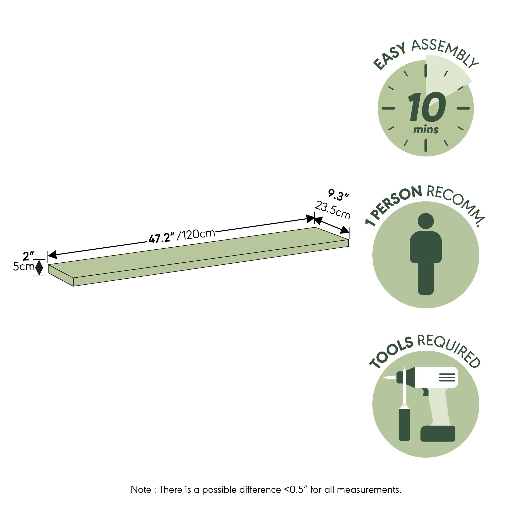 EASY ASSEMBLY  
10 mins  
2" / 5cm  
47.2" / 120cm  
9.3" / 23.5cm  
1 PERSON RECOMM.  
TOOLS REQUIRED  

Note: There is a possible difference <0.5" for all measurements.