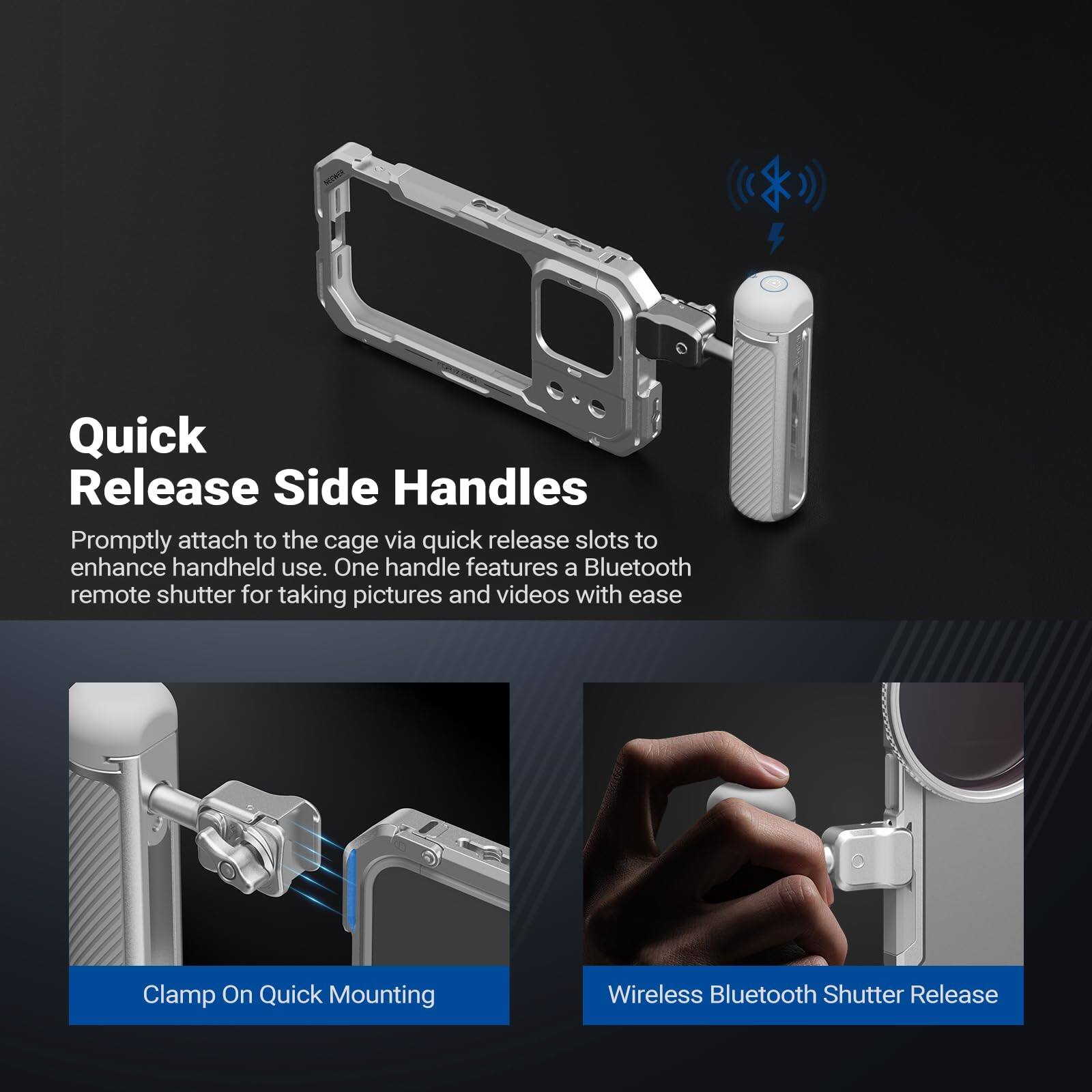 Quick Release Side Handles

Promptly attach to the cage via quick release slots to enhance handheld use. One handle features a Bluetooth remote shutter for taking pictures and videos with ease.

Clamp On Quick Mounting

Wireless Bluetooth Shutter Release