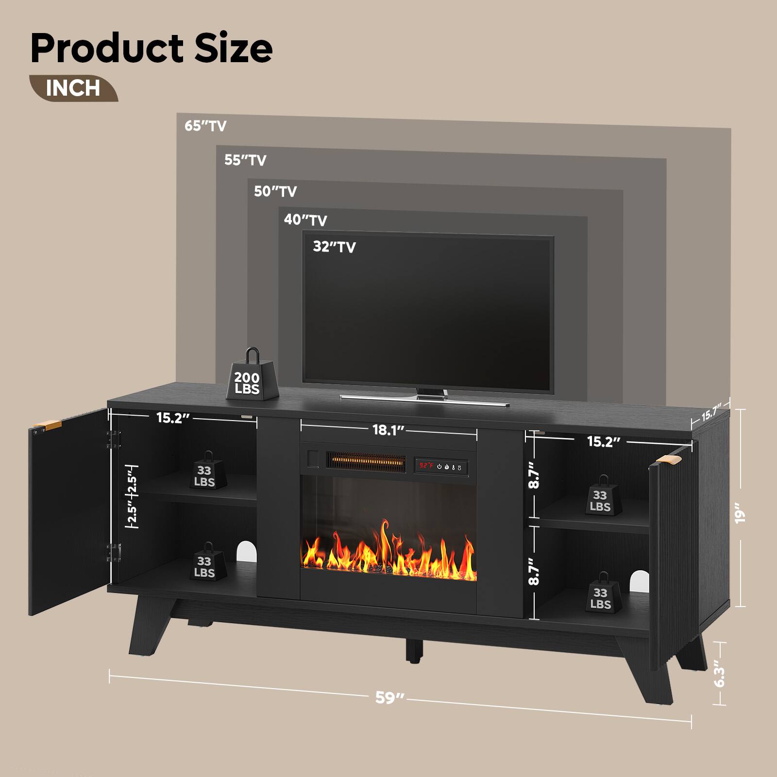 Product Size INCH

65" TV
55" TV
50" TV
40" TV
32" TV

2.5" + 2.5" -
15.2" 33 LBS
18.1" 33 LBS
200 LBS
15.2" 33 LBS
-15.7" 19" 6.3" -
