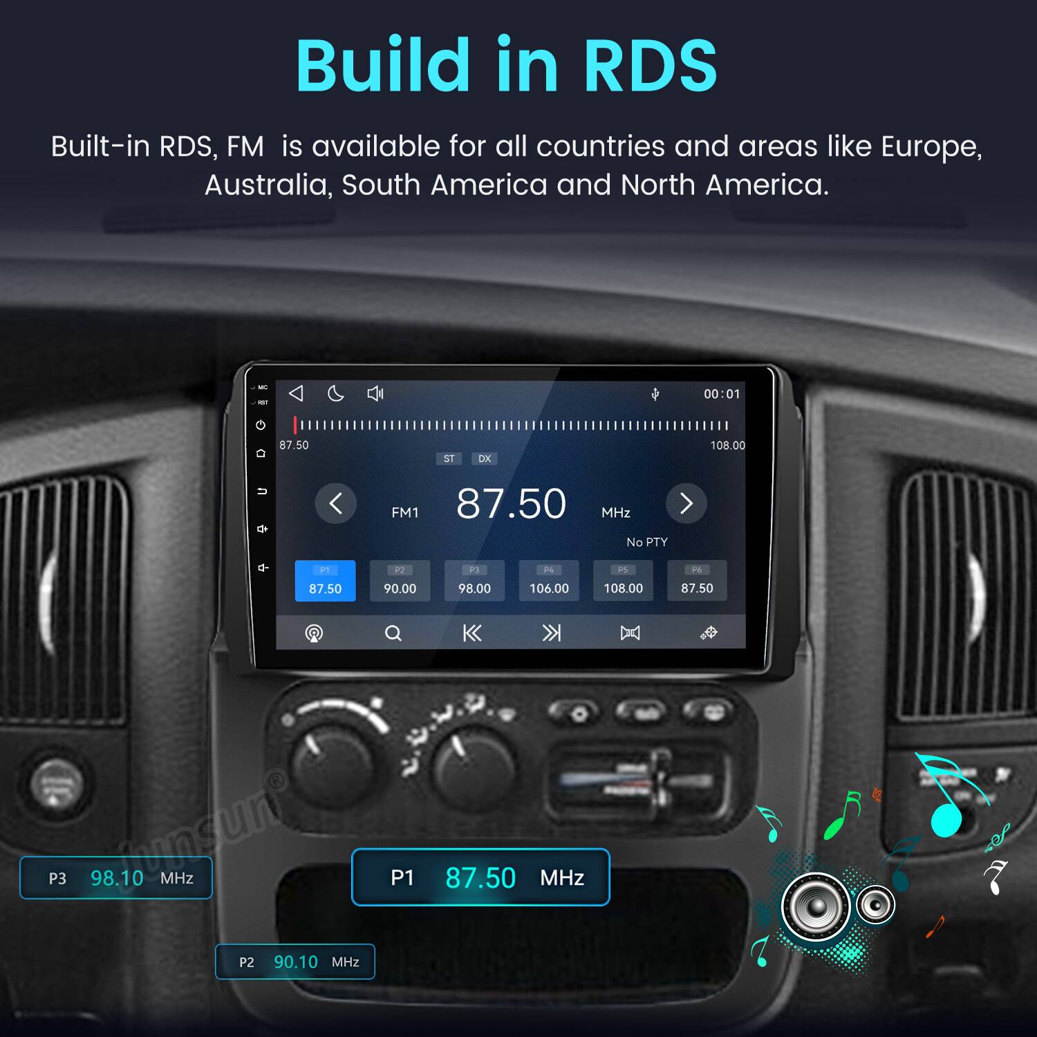 Build in RDS  
Built-in RDS, FM is available for all countries and areas like Europe, Australia, South America and North America.

de  
00:01  
87.50  
ST  
DX  
108.00  
U  
FM1 87.50 MHz No PTY  
P1  
P2  
P3  
F4  
PS  
F6  
87.50  
90.00  
98.00  
106.00  
108.00  
87.50  
P3 98.10 MHz  
P2 90.10 MHz  
P1  
87.50 MHz