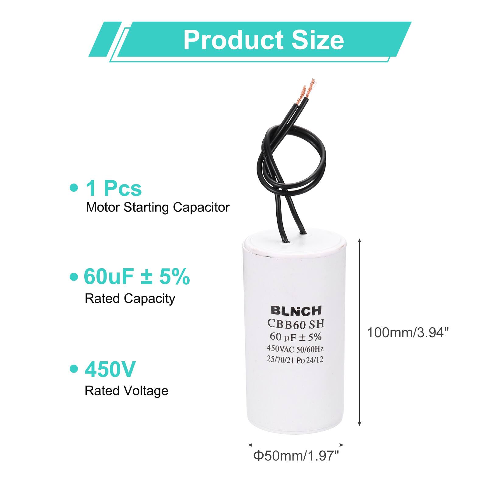 Product Size

- 1 Pcs Motor Starting Capacitor
- 60uF ± 5% Rated Capacity
- 450V Rated Voltage

BLNCH CBB60 SH
60 uF ± 5% 450VAC 50/60Hz
25/70/21 Po 24/12

100mm/3.94" x 50mm/1.97"