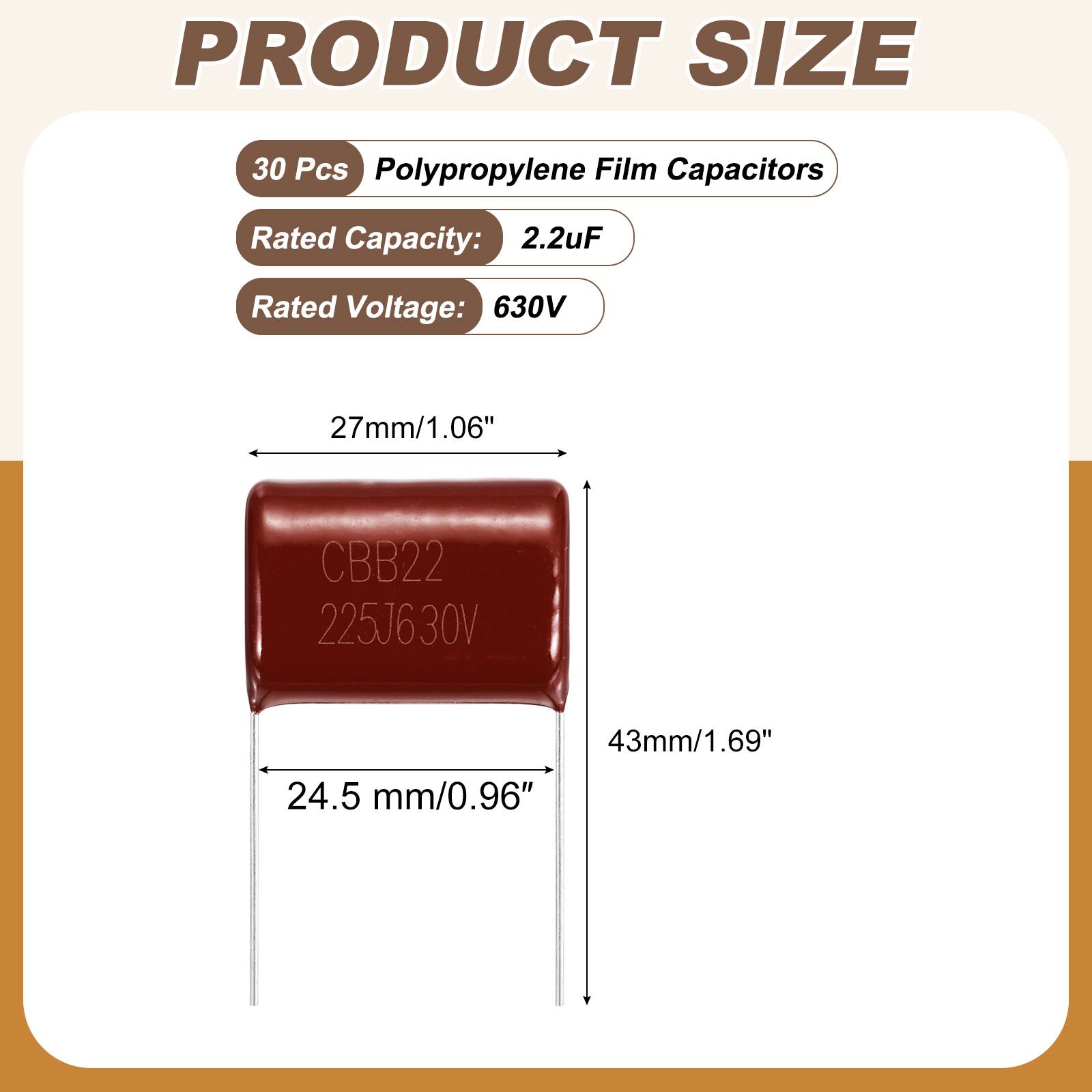 PRODUCT SIZE

30 Pcs Polypropylene Film Capacitors

Rated Capacity: 2.2uF

Rated Voltage: 630V

27mm/1.06"

CBB22 225J630V

43mm/1.69" 24.5 mm/0.96"