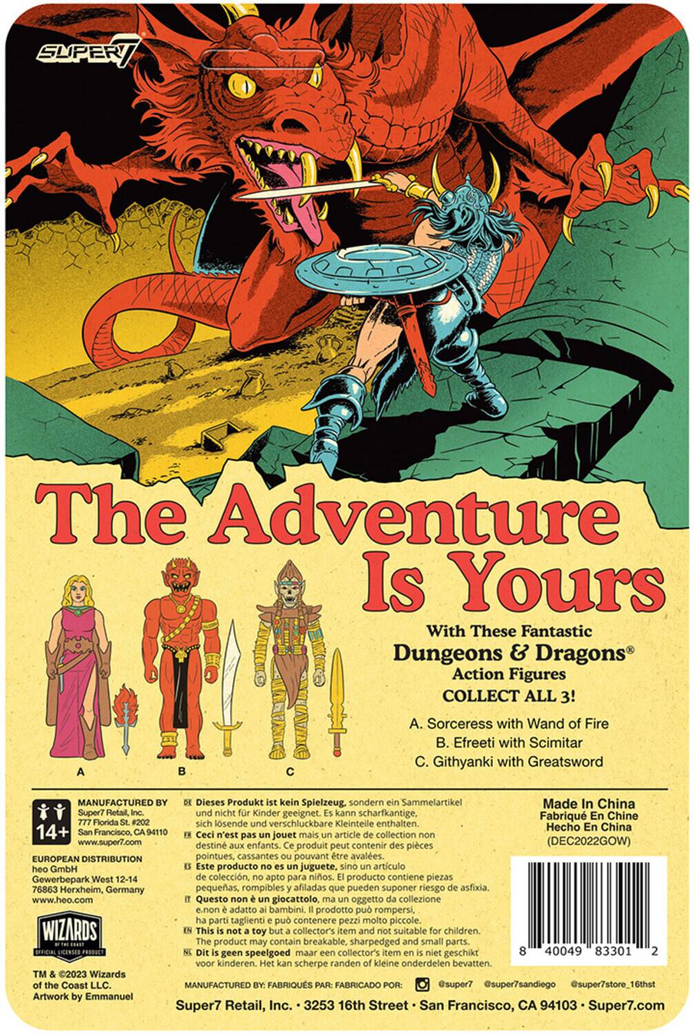 The Adventure Is Yours With These Fantastic Dungeons & Dragons Action Figures COLLECT ALL 3!

A. Sorceress with Wand of Fire  
B. Efreeti with Scimitar  
C. Githyanki with Greatsword  

MANUFACTURED Dieses Produkt kein Spielzeug, sondern Sammelartikel Made In China Super? Retail, und nicht Kinder geeignet. kann scharfkantige, Fabriqu En Chine Florida #202 sich lösende und verschluckbare Kleinteile enthalten. Hecho En China 14+ Francisco, 94110 Ceci n'est pas un jouet mais un article de collection non destiné aux enfants. produit peut contenir des pièces (DEC2022GOW) EUROPEAN DISTRIBUTION pointues, cassantes pouvant être avalées. heo GmbH Este producto no es juguete, sino artículo de colección, apto para adultos. producto contiene piezas pequeñas, rompibles y afiladas que pueden suponer riesgo de asfixia. www.heo.com Questo giocattolo, oggetto collezione e non adatto ai bambini. prodotto può rompersi, parti taglienti possono contener

SUPER7 Retail, 777 Florida St., #202  
San Francisco, CA 94110  
www.super7.com  
EUROPEAN DISTRIBUTION  
heo GmbH, Gewerbepark West 12-14, 76836 Herxheim, Germany  
www.heo.com  
This product may contain breakable, sharp and small parts that can be a choking hazard.  
Made in China  
(DEC2022GOW)  
3531 0 40049 83301 2