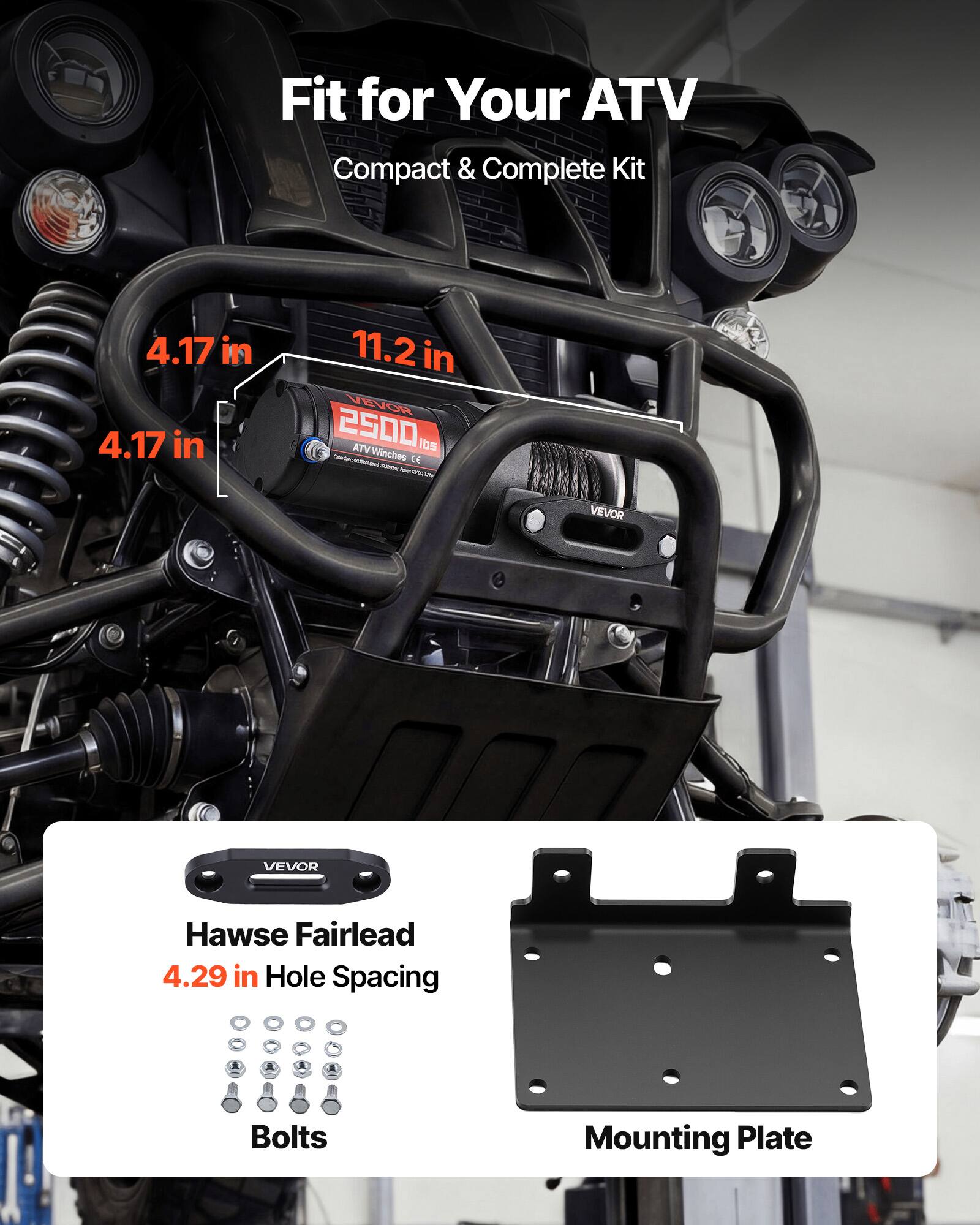 Fit for Your ATV  
Compact & Complete Kit  

4.17 in  
11.2 in  
4.17 in  

VEVOR 2500 ATV Winches 195 lbs  
CE  

VEVOR Hawse Fairlead  
4.29 in Hole Spacing  

Bolts  
Mounting Plate