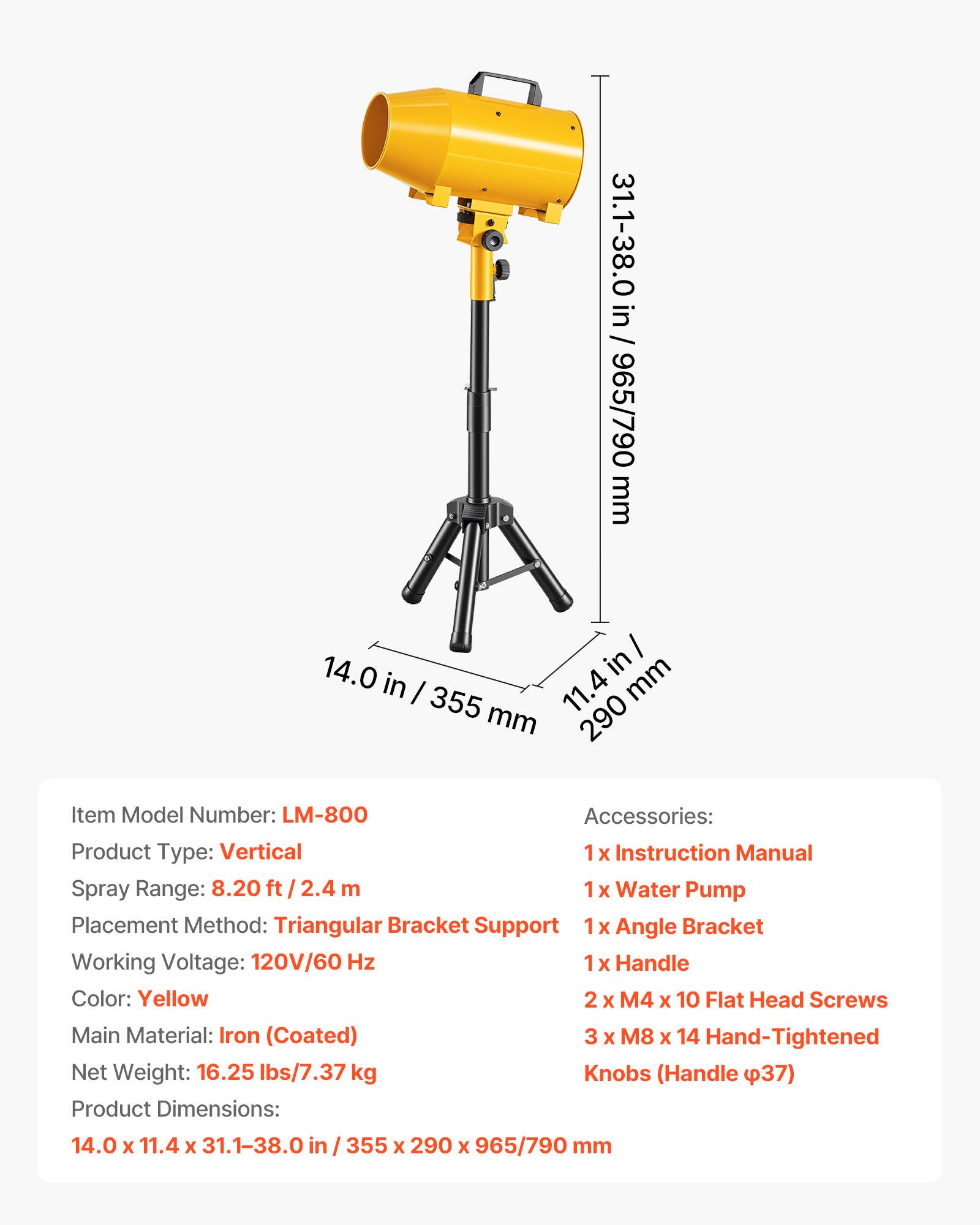 31.1-38.0 in / 965/790 mm  
14.0 in / 355 mm  
11.4 in / 290 mm  

Item Model Number: LM-800  
Accessories:  
1 X Instruction Manual  
1 X Water Pump  
1 X Angle Bracket  
2 X M4 X 10 Flat Head Screws  
3 X M8 X 14 Hand-Tightened Knobs (Handle Ø37)  

Product Type: Vertical  
Spray Range: 8.20 ft / 2.4 m  
Placement Method: Triangular Bracket Support  
Working Voltage: 120V/60 Hz  
Color: Yellow  
Main Material: Iron (Coated)  
Net Weight: 16.25 lbs/7.37 kg  

Product Dimensions: 14.0 x 11.4 x 31.1-38.0 in / 355 x 290 x 965/790 mm