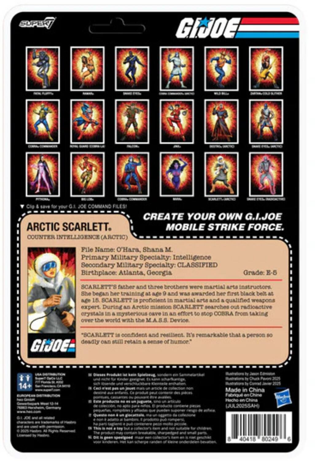 SUPER GI JOE Clip & save for your GI JOE COMMAND FILES! CREATE YOUR OWN G.I.JOE MOBILE STRIKE FORCE. COUNTER INTELLIGENCE (ARCTIC)  
File Name: O'Hara, Shana M.  
Primary Military Specialty: Intelligence  
Secondary Military Specialty: CLASSIFIED  
Birthplace: Atlanta, Georgia  
Grade: E-5  

SCARLETT's father and three brothers were martial arts instructors. She began her training at age 9 and was awarded her first black belt at age 15. SCARLETT is proficient in martial arts and a qualified weapons expert. During an Arctic mission, SCARLETT searches out radioactive crystals in a mysterious cave in an effort to stop COBRA from taking over the world with the M.A.S.S. Device. "SCARLETT is confident and resilient. It's remarkable that a person so deadly can still retain a sense of humor."  

GIJOE  
14+  
Made in China  
Fabricado en China  
(JUL2025SAH)  
8 40418 80249 6