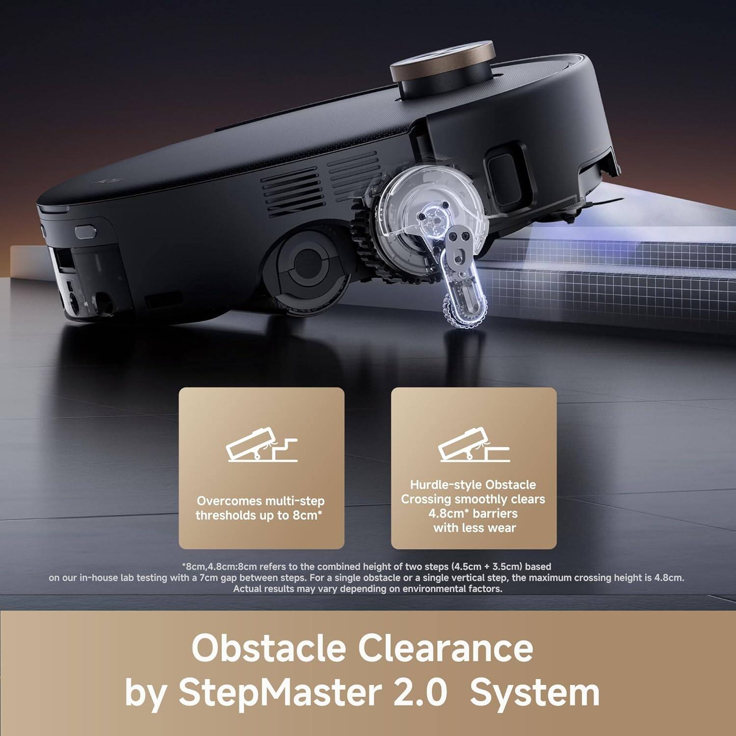 **Obstacle Clearance by StepMaster 2.0 System**

- **Overcomes multi-step thresholds up to 8cm**  
  *8cm refers to the combined height of two steps (4.5cm + 3.5cm) based on our in-house lab testing with a 7cm gap between steps. For a single obstacle or a single vertical step, the maximum crossing height is 4.8cm. Actual results may vary depending on environmental factors.*

- **Hurdle-style Obstacle Crossing smoothly clears 4.8cm* barriers with less wear**  
  *4.8cm refers to the height of two steps (4.5cm + 3.5cm) based on our in-house lab testing with a 7cm gap between steps. For a single obstacle or a single vertical step, the maximum crossing height is 4.8cm. Actual results may vary depending on environmental factors.*