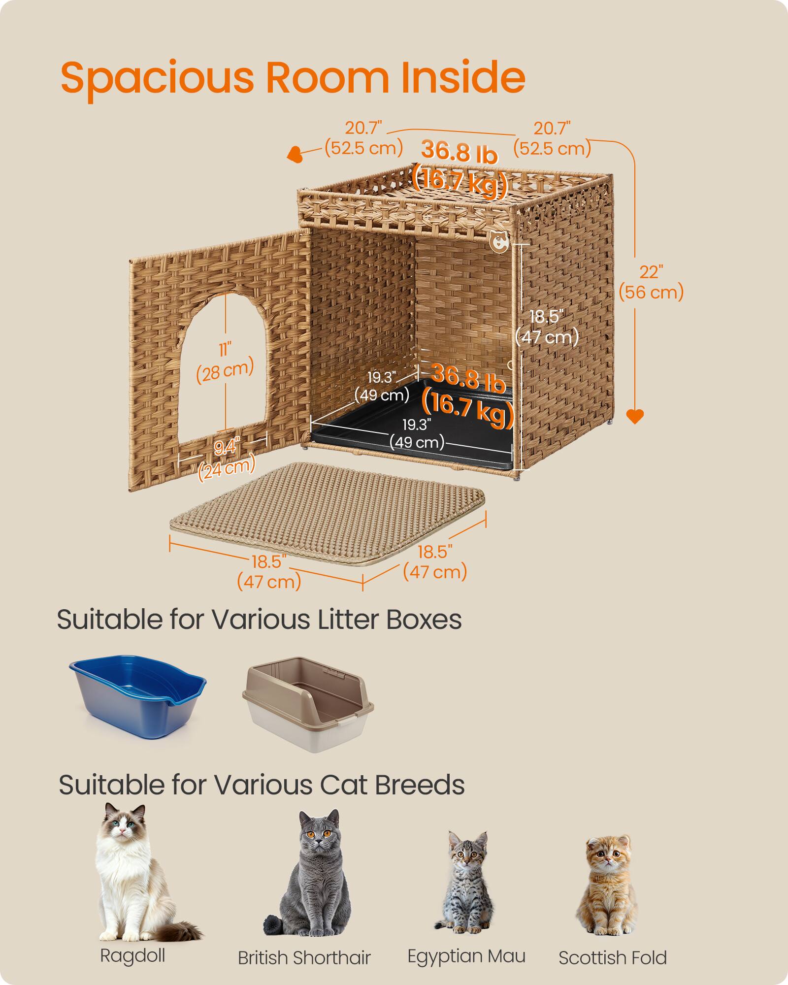 Spacious Room Inside  
20.7" (52.5 cm)  
36.8 lb (16.7 kg)  
22" (56 cm)  
18.5" (47 cm)  
9.4" (24 cm)  
19.3" (49 cm)  

Suitable for Various Litter Boxes  
Suitable for Various Cat Breeds  
Ragdoll  
British Shorthair  
Egyptian Mau  
Scottish Fold