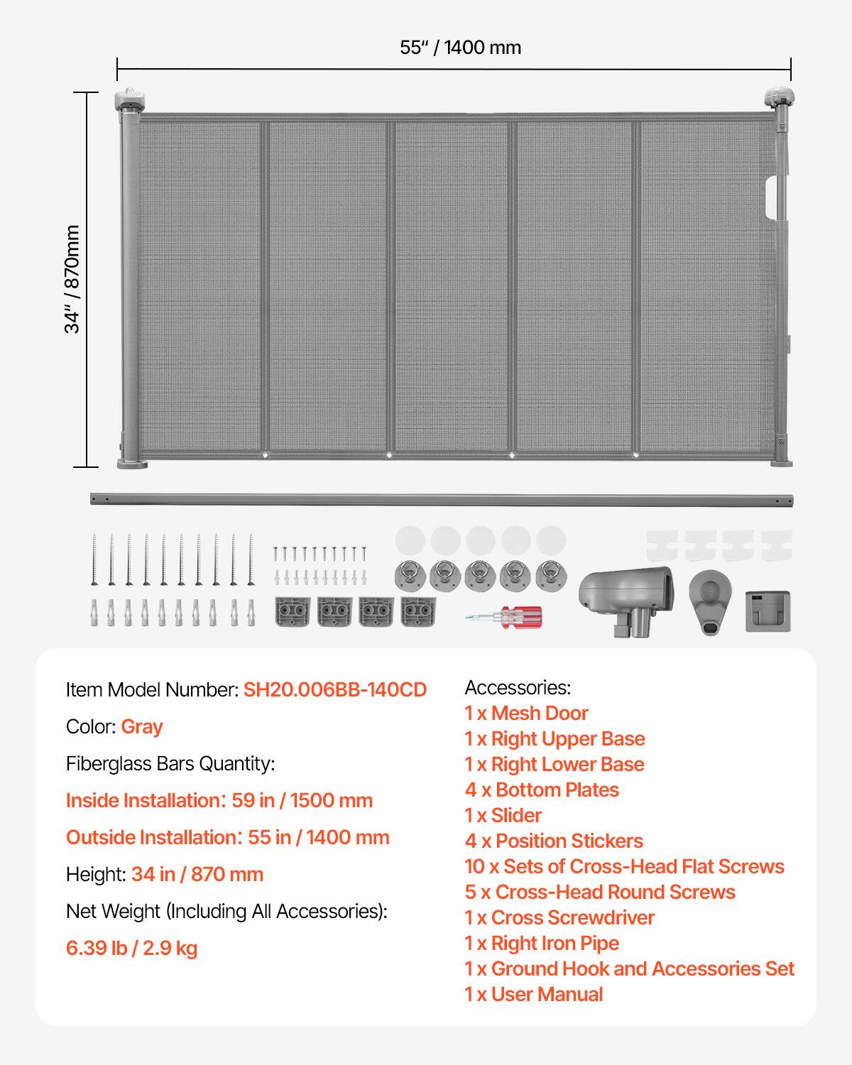 **Item Model Number:** SH20.006BB-140CD

**Color:** Gray

**Fiberglass Bars Quantity:**

**Inside Installation:** 59 in / 1500 mm

**Outside Installation:** 55 in / 1400 mm

**Height:** 34 in / 870 mm

**Net Weight (Including All Accessories):** 6.39 lb / 2.9 kg

**Accessories:**
- 1 x Mesh Door
- 1 x Right Upper Base
- 1 x Right Lower Base
- 4 x Bottom Plates
- 1 x Slider
- 4 x Position Stickers
- 10 x Sets of Cross-Head Flat Screws
- 5 x Cross-Head Round Screws
- 1 x Cross Screwdriver
- 1 x Right Iron Pipe
- 1 x Ground Hook and Accessories Set
- 1 x User Manual
