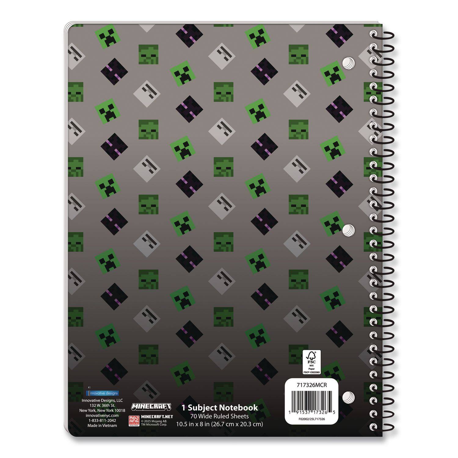 FSC  
Innovative Designs LLC  
112W 36th St  
New York, New York 10018  
1 Subject Notebook  
innovativenyc.com  
MINECRAFT  
70 Wide Ruled Sheets  
Aos -813-81-2042  
TC - m  
Made in Vietnam  
Muoam Com  
10.5 in x 8 in (26.7 cm x 20.3 cm)  
717326MCR  
1 91337 17328 5  

Innovative Designs, LLC  
132 W 36th St  
New York, New York 10018  
1-833-811-2042  
MINECRAFT.NET  
© 2013 Microsoft Corp.  
Made in Vietnam  

717326MCR  
FSC  
100% Recycled Paper  
F00002/20171226