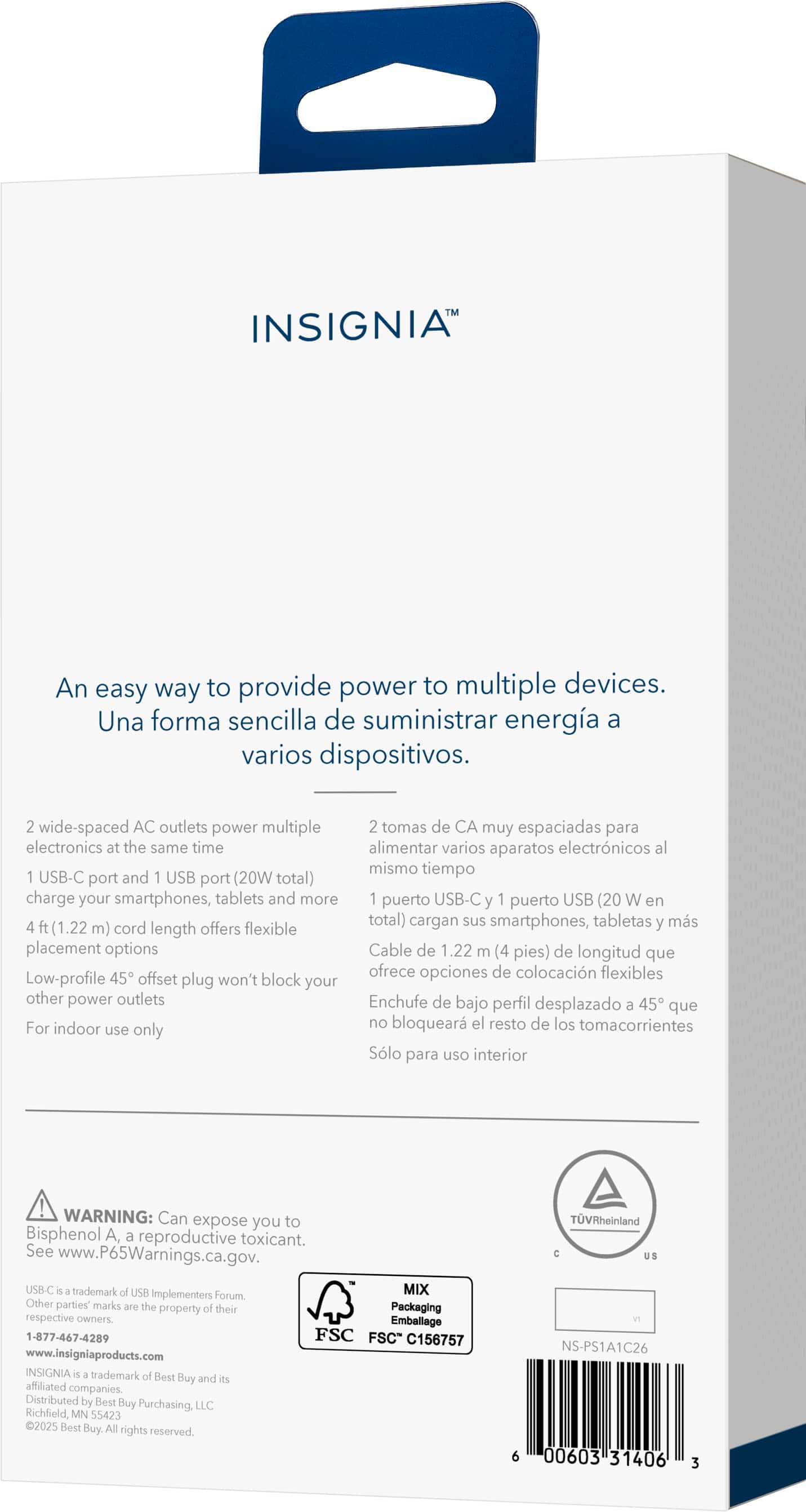 INSIGNIA
An easy way to provide power to multiple devices.
Una forma sencilla de suministrar energía a varios dispositivos.
2 wide-spaced AC outlets power multiple electronics at the same time
2 tomas de CA muy espaciadas para alimentar varios aparatos electrónicos al mismo tiempo
1 USB-C port and 1 USB port (20W total) charge your smartphones, tablets and more
1 puerto USB-C y 1 puerto USB (20W en total) cargan sus smartphones, tabletas y más
4 ft. (1.22 m) cord length offers flexible placement options
Cable de 1.22 m (4 pies) de longitud que ofrece opciones de colocación flexibles
Low-profile 45° offset plug won't block your other power outlets
Enchufe de bajo perfil desplazado 45° que no bloquea el resto de los tomacorrientes
For indoor use only
Solo para uso interior
WARNING: Can expose you to Bisphenol A, a reproductive toxicant. See www.P65Warnings.ca.gov.
USB-C trademark of USB Implementers Forum.
MIX Other parties' marks are the property of their respective owners
