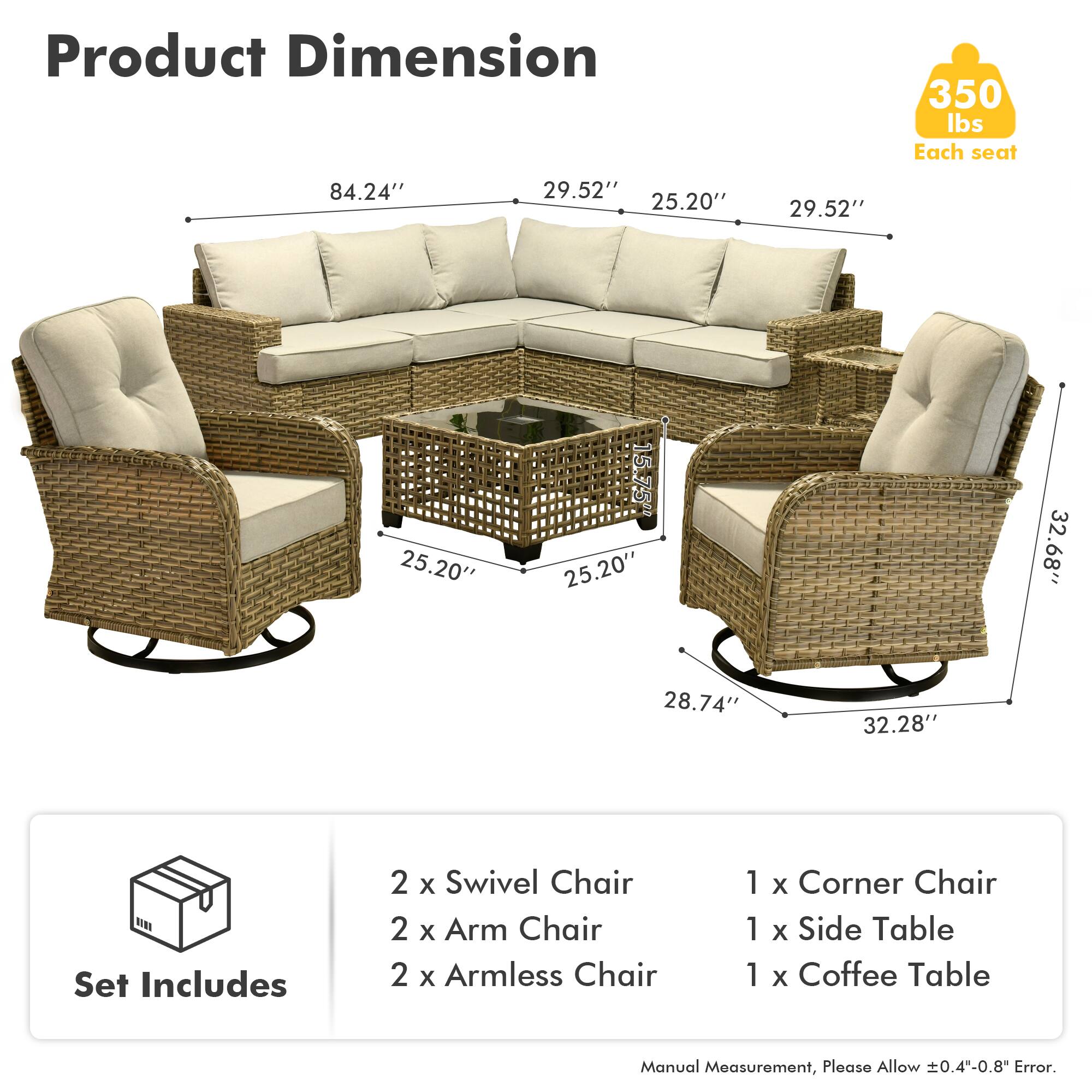 **Product Dimension**

- 350 lbs Each seat
- 84.24" x 29.52" x 25.20" x 29.52" x 25.20" x 15.75" x 25.20" x 32.68" x 28.74" x 32.28"

**Set Includes**

- 2 x Swivel Chair
- 2 x Arm Chair
- 2 x Armless Chair
- 1 x Corner Chair
- 1 x Side Table
- 1 x Coffee Table

*Manual Measurement, Please Allow ±0.4"-0.8" Error.*