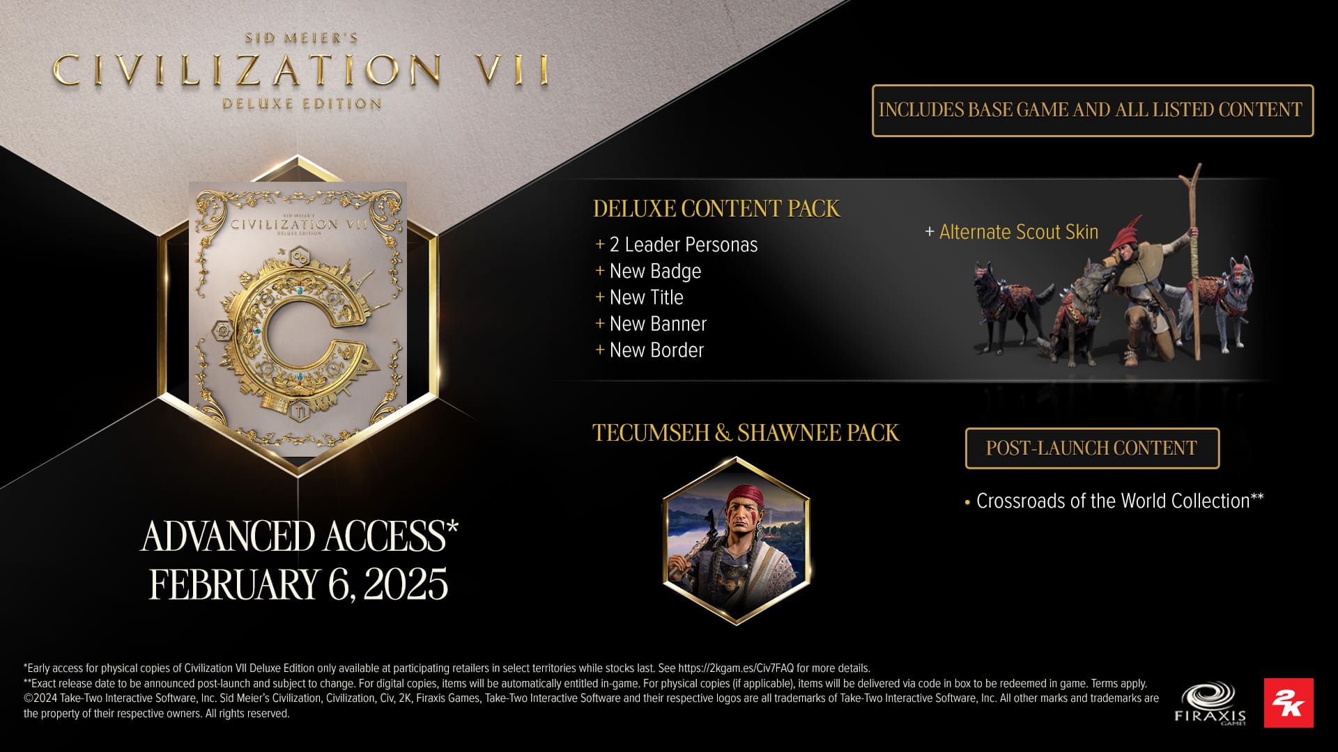 Sid Meier's Civilization VII Deluxe Edition includes base game and all listed content. It features a Deluxe Content Pack, 2 leader personas, a new badge, new title, new banner, new border, and an alternate scout skin. The game also includes a Tecumseh & Shawnee Pack post-launch. The advanced access is available for physical copies of Civilization VII Deluxe Edition, but only at participating retailers in select territories while stocks last. The exact release date will be announced post-launch and is subject to change. For digital copies, items will be automatically entitled in-game. For physical copies (if applicable), items will be delivered via code in the box to be redeemed in the game. Terms apply. 2024 Take-Two Interactive Software, Inc. Sid Meier's Civilization, Civilization, Civ, 2K, Firaxis Games, Take-Two Interactive Software, and their respective logos are trademarks of Take-Two Interactive Software, Inc.