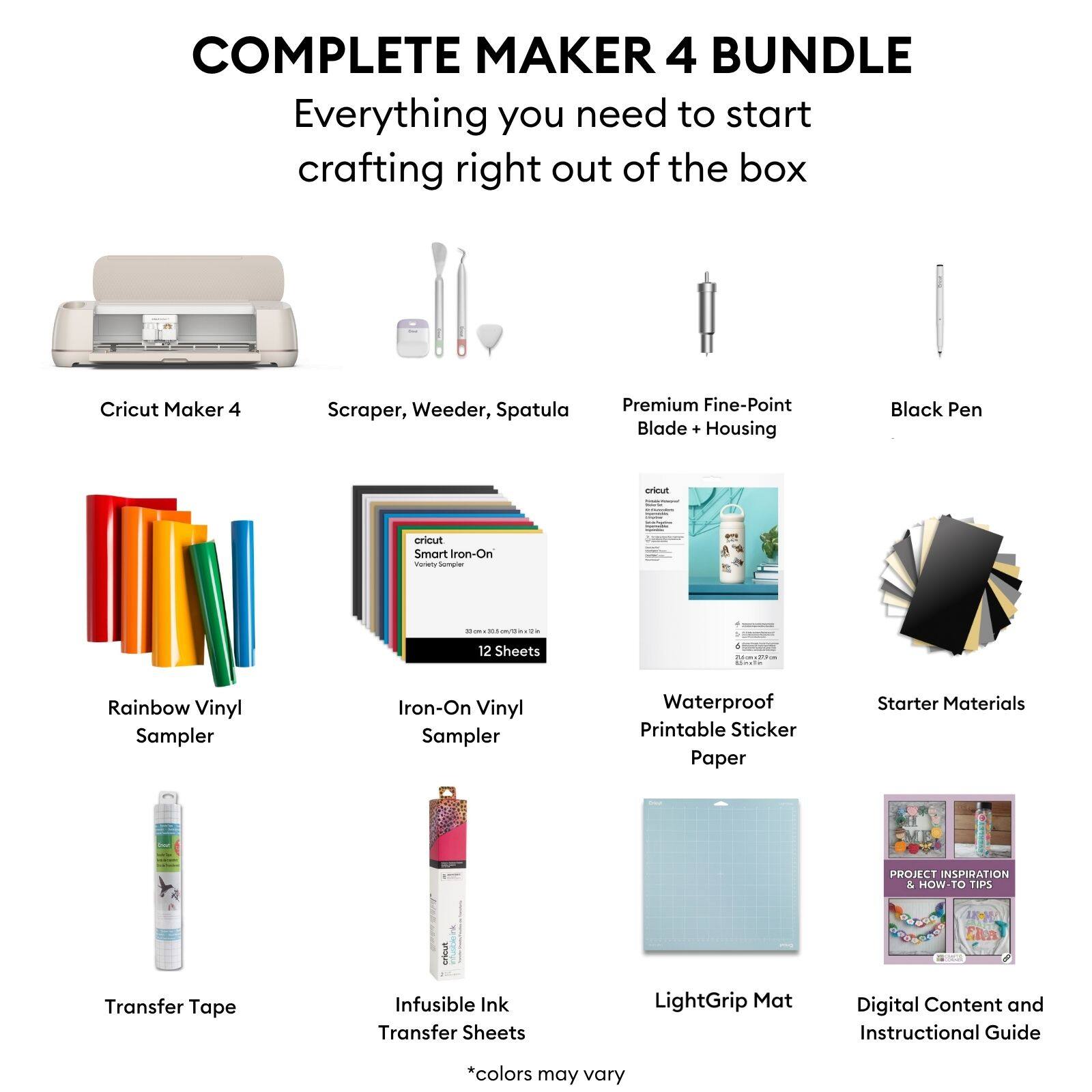 COMPLETE MAKER 4 BUNDLE  
Everything you need to start crafting right out of the box  

- Cricut Maker 4  
- Scraper, Weeder, Spatula  
- Premium Fine-Point Blade + Housing  
- Black Pen  
- Rainbow Vinyl Sampler  
- Iron-On Vinyl Sampler (12 Sheets)  
- Waterproof Printable Sticker Paper  
- Transfer Tape  
- Infusible Ink Transfer Sheets  
- LightGrip Mat  
- Starter Materials  
- Digital Content and Instructional Guide  

*colors may vary