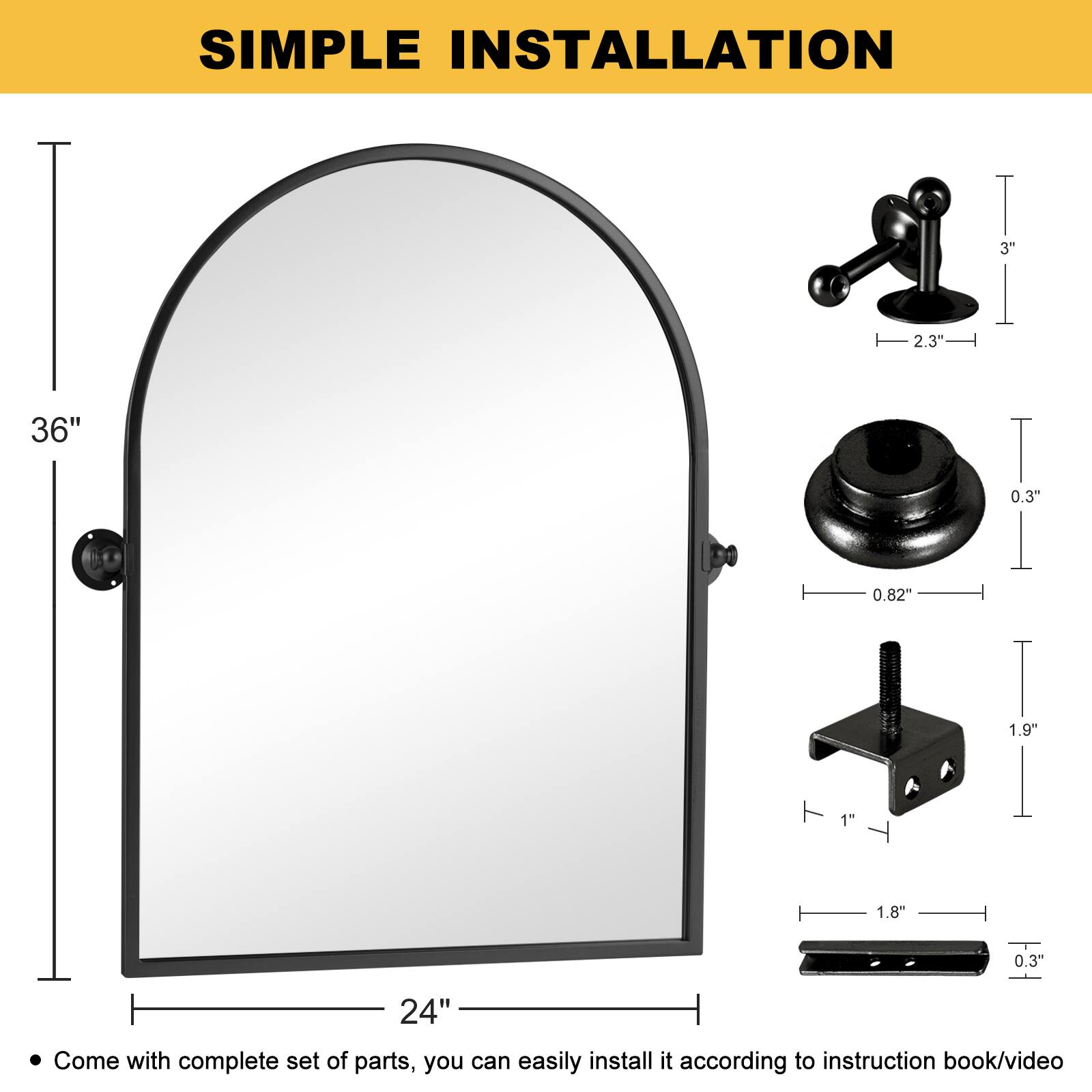 SIMPLE INSTALLATION

- 36" (height)
- 24" (width)
- 3" (height of the stand)
- 2.3" (width of the stand)
- 0.3" (thickness of the mirror)
- 0.82" (diameter of the screw)
- 1.9" (height of the bracket)
- 1" (width of the bracket)
- 1.8" (length of the bracket)
- 0.3" (thickness of the bracket)

Come with complete set of parts, you can easily install it according to instruction book/video