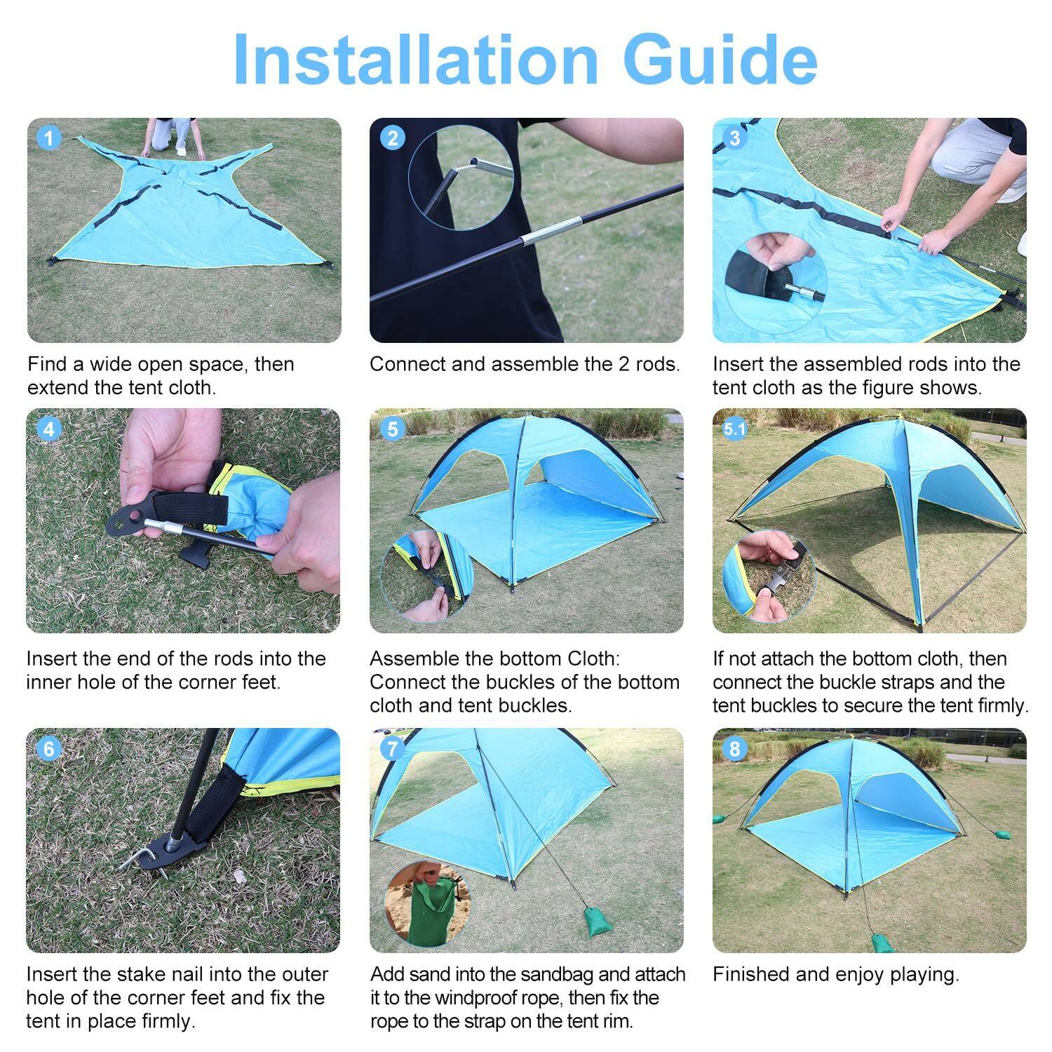 Installation Guide

1. Find a wide open space, then extend the tent cloth.
2. Connect and assemble the 2 rods.
3. Insert the assembled rods into the tent cloth as the figure shows.
4. Insert the end of the rods into the inner hole of the corner feet.
5. Assemble the bottom Cloth: If not attach the bottom cloth, then connect the buckles of the bottom cloth and tent buckles to secure the tent firmly.
6. Insert the stake nail into the outer hole of the corner feet and fix the tent in place firmly.
7. Add sand into the sandbag and attach it to the windproof rope, then fix the rope to the strap on the tent rim.
8. Finished and enjoy playing.