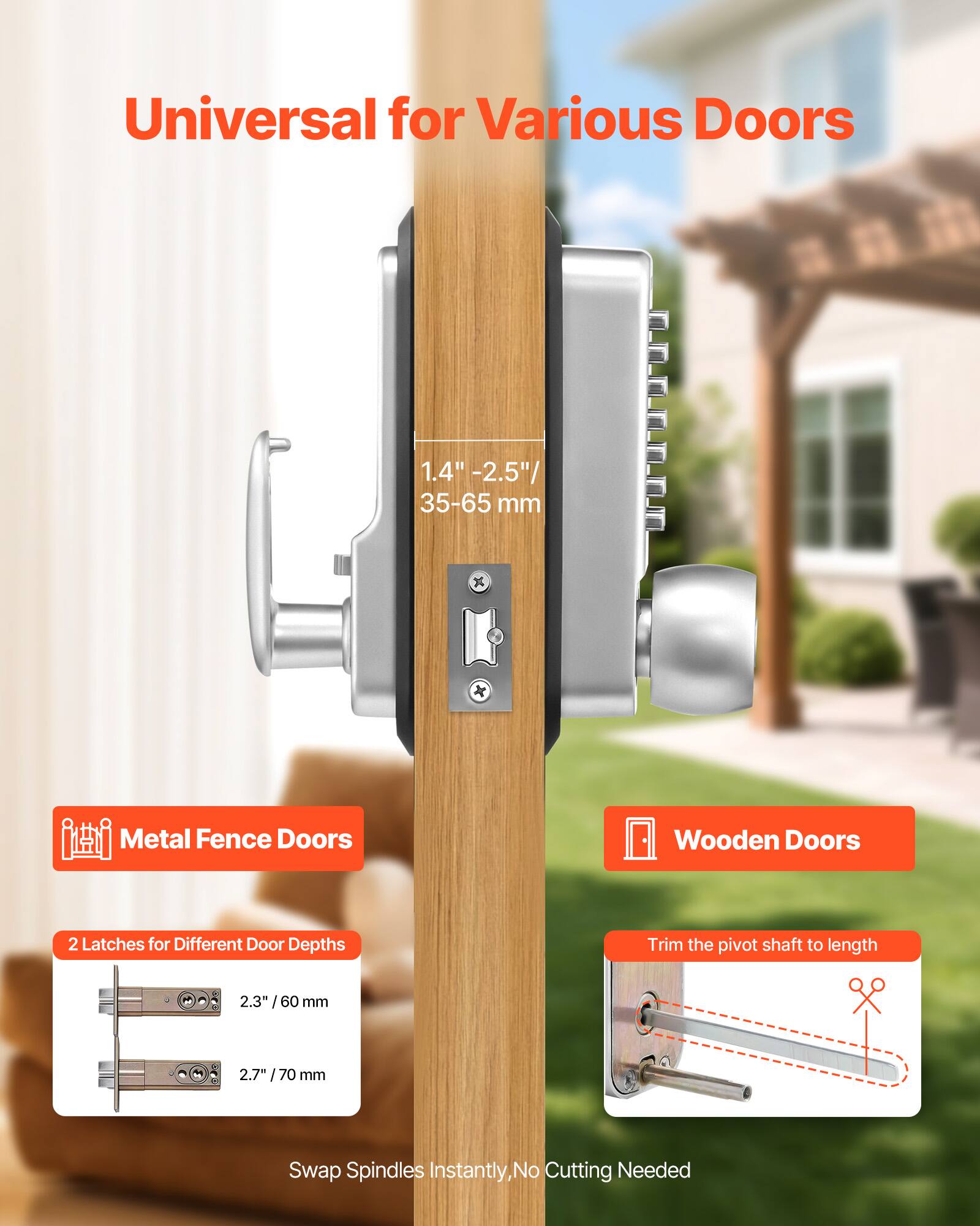 Universal for Various Doors  
1.4" - 2.5" / 35-65 mm  

Metal Fence Doors  
Wooden Doors  

2 Latches for Different Door Depths  
2.3" / 60 mm  
2.7" / 70 mm  

Trim the pivot shaft to length  

Swap Spindles Instantly, No Cutting Needed