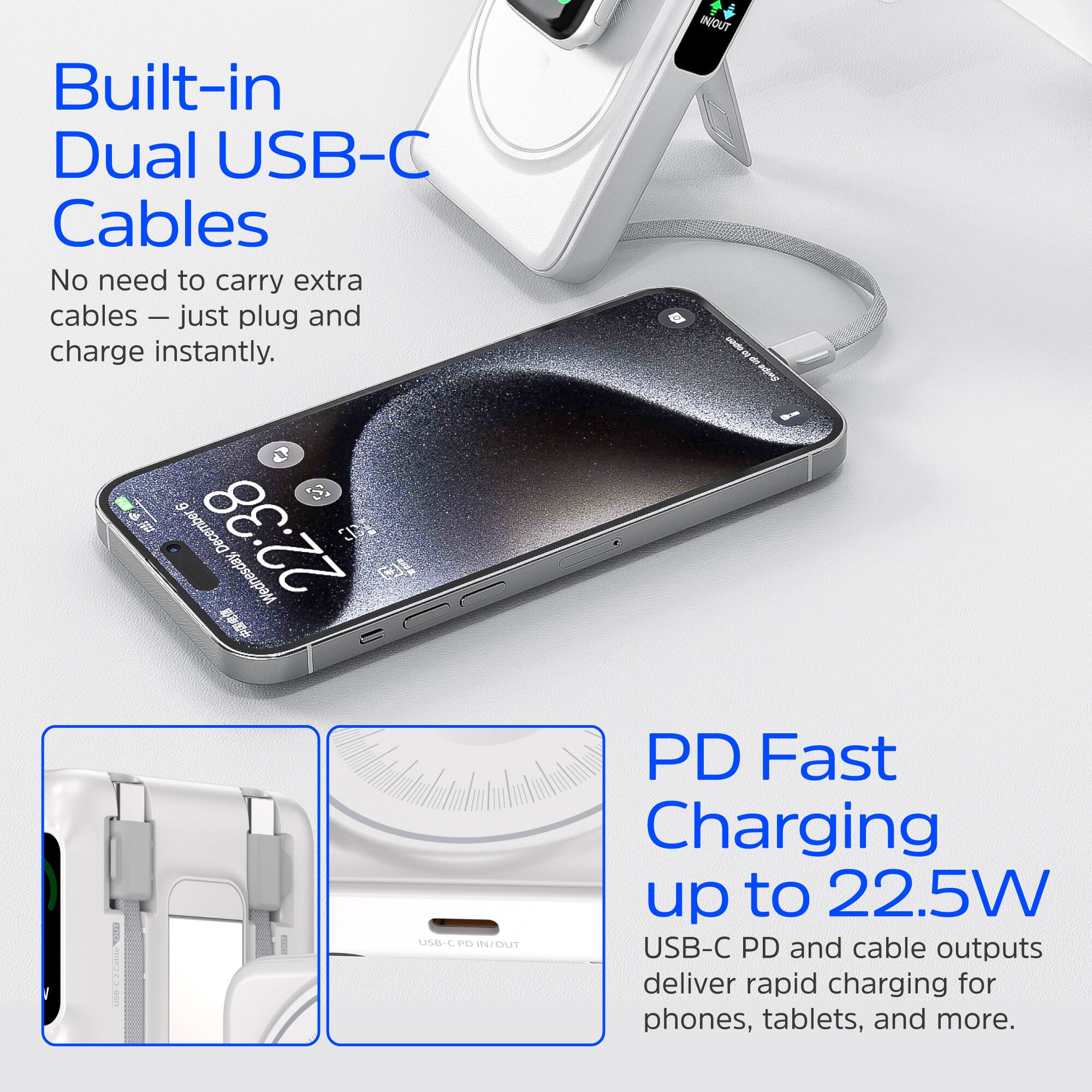 Built-in Dual USB-C Cables  
No need to carry extra cables – just plug and charge instantly.

PD Fast Charging up to 22.5W  
USB-C PD and cable outputs deliver rapid charging for phones, tablets, and more.