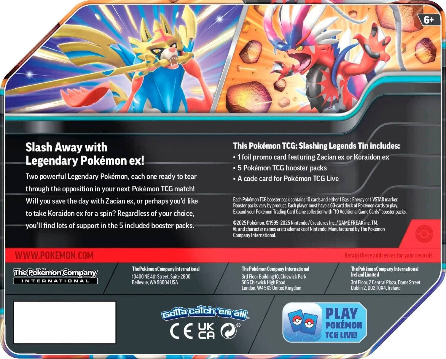 **Slash Away with Legendary Pokémon ex!**

Two powerful Legendary Pokémon, each one ready to tear through the opposition in your next Pokémon TCG match! Will you save the day with Zacian ex, perhaps you'd like to take Koraidon ex for a spin? Regardless of your choice, you'll find lots of support in the 5 included booster packs.

**This Pokémon TCG: Slashing Legends Tin includes:**
- 1 foil promo card featuring Zacian ex or Koraidon ex
- 5 Pokémon TCG booster packs
- A code card for Pokémon TCG Live

Each Pokémon TCG booster pack contains 10 cards and either 1 Basic Energy or 1 VSTAR marker. Booster packs vary by product. Each player must have a 60-card deck of Pokémon cards to play. Expand your Pokémon Trading Card Game collection with "Additional Game Cards" booster packs.

© 2025 Pokémon. © 1995-2025 Nintendo/Creatures Inc./GAME FREAK inc. TM, and character names are trademarks of Nintendo. Manufactured by The Pokémon Company International.

**WWW.POKEMON.COM**

**The Pokémon Company International**
10400 NE 4th Street, Suite