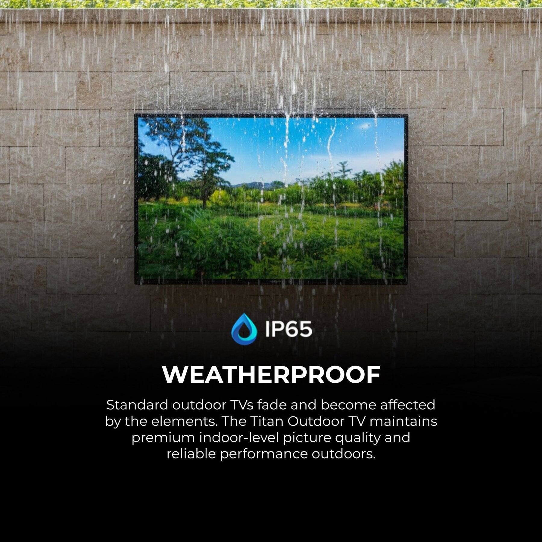IP65 WEATHERPROOF

Standard outdoor TVs fade and become affected by the elements. The Titan Outdoor TV maintains premium indoor-level picture quality and reliable performance outdoors.