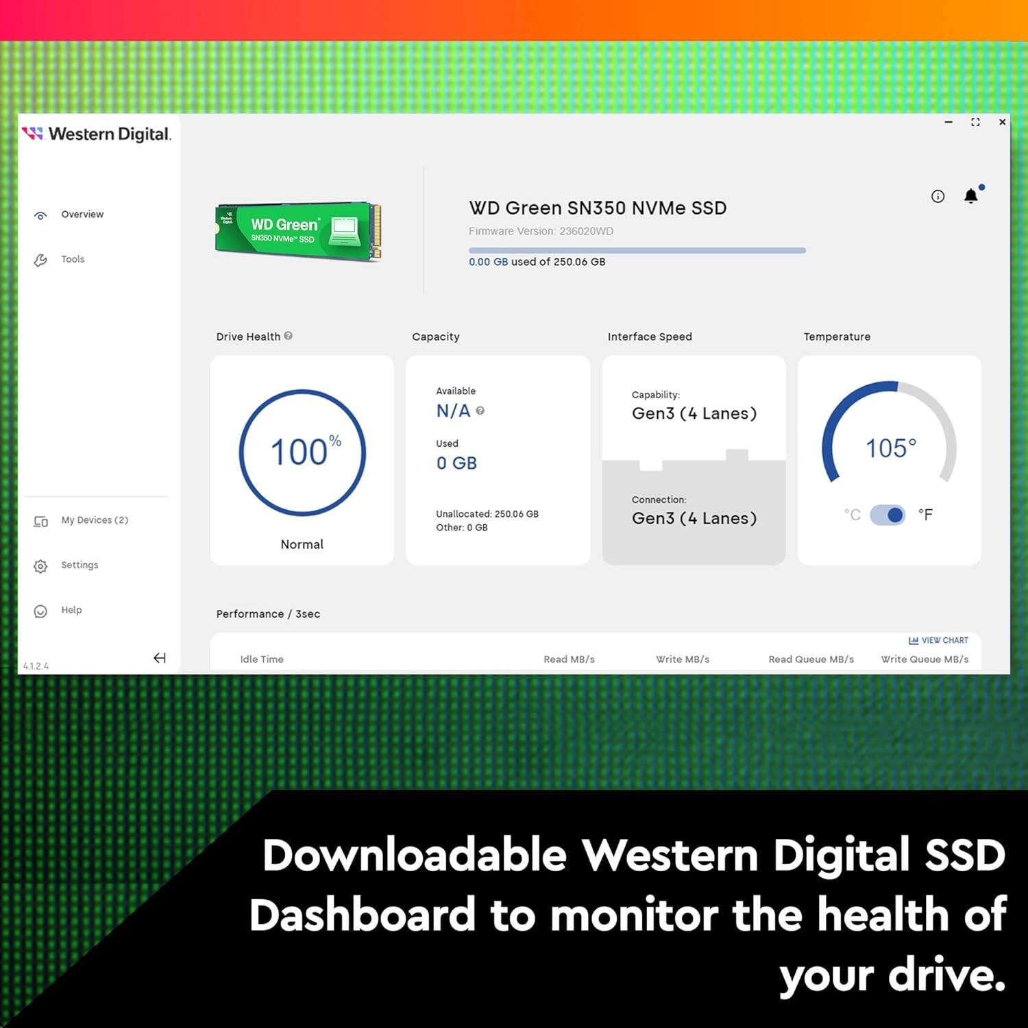 Western Digital - Overview  
WD Green - NAS  
WD Green SN350 NVMe SSD  
Firmware Version: 236020WD  
Used of 250.06 GB  

Drive Health: 100%  
Capacity:  
- Available: N/A  
- Used: 0 GB  
- Unallocated: 250.06 GB  

Interface Speed: Gen3 (4 Lanes)  
Temperature: 105°F  

Performance / 3sec  
- Read MB/s: 4124  
- Write MB/s:  
- Read Queue MB/s:  
- Write Queue MB/s:  

Downloadable Western Digital SSD Dashboard to monitor the health of your drive.