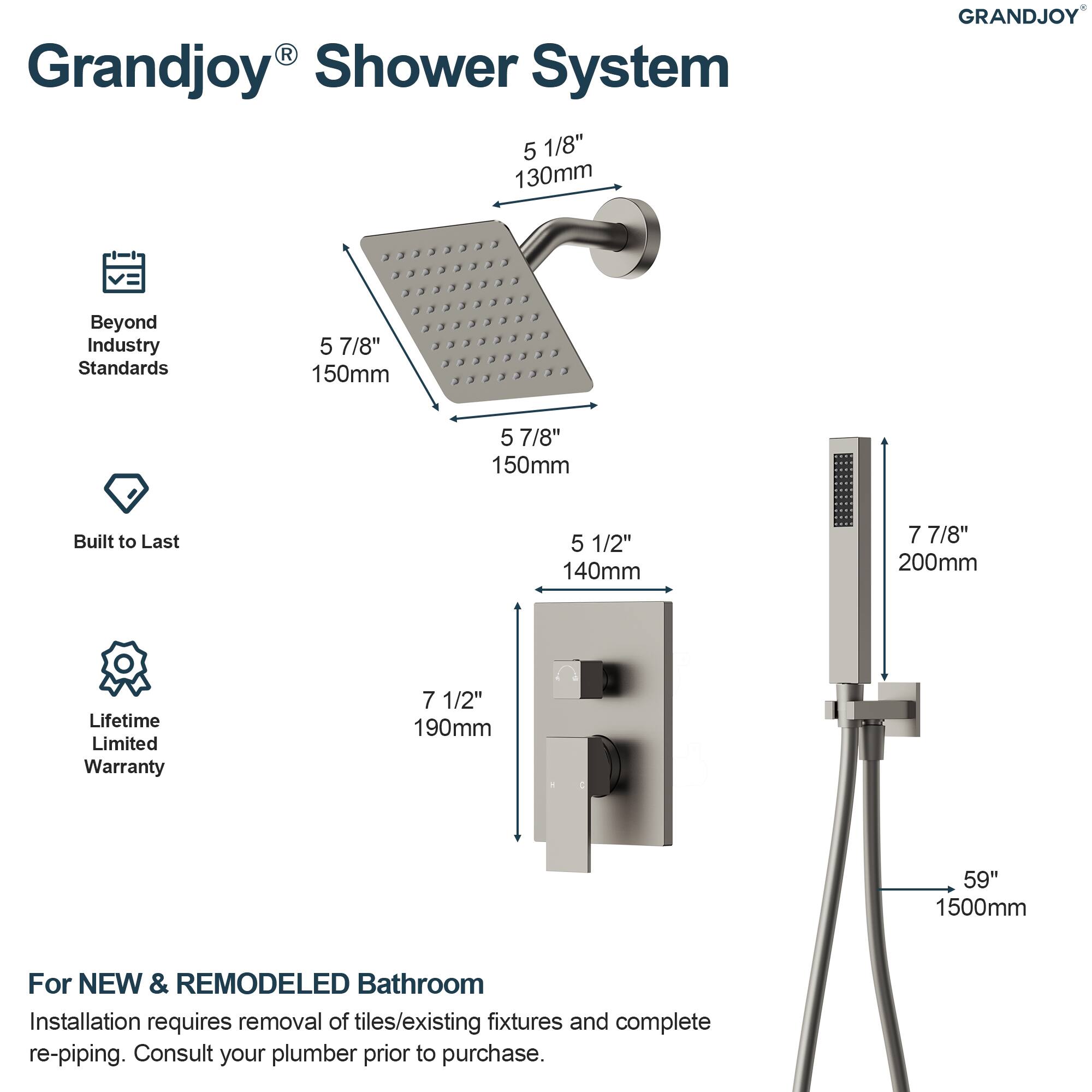 Grandjoy® Shower System

- 5 1/8" 130mm
- 5 7/8" 150mm
- 5 7/8" 150mm
- 5 1/2" 140mm
- 7 7/8" 200mm
- 7 1/2" 190mm
- 59" 1500mm

Beyond Industry Standards

Built to Last

Lifetime Limited Warranty

For NEW & REMODELED Bathroom

Installation requires removal of tiles/existing fixtures and complete re-piping. Consult your plumber prior to purchase.