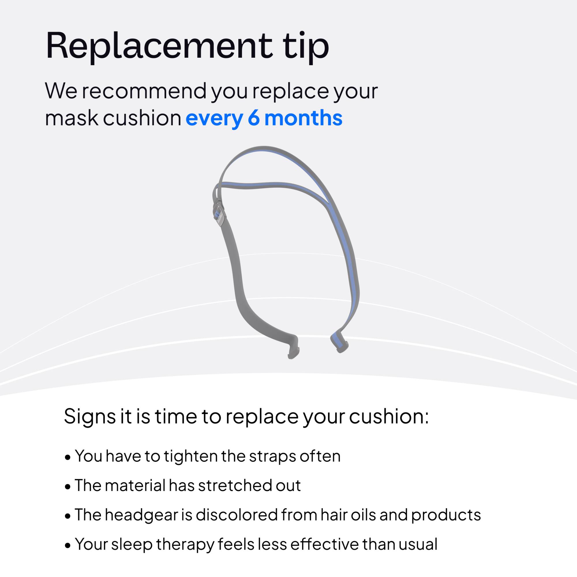 Replacement tip  
We recommend you replace your mask cushion every 6 months

Signs it is time to replace your cushion:  
- You have to tighten the straps often  
- The material has stretched out  
- The headgear is discolored from hair oils and products  
- Your sleep therapy feels less effective than usual
