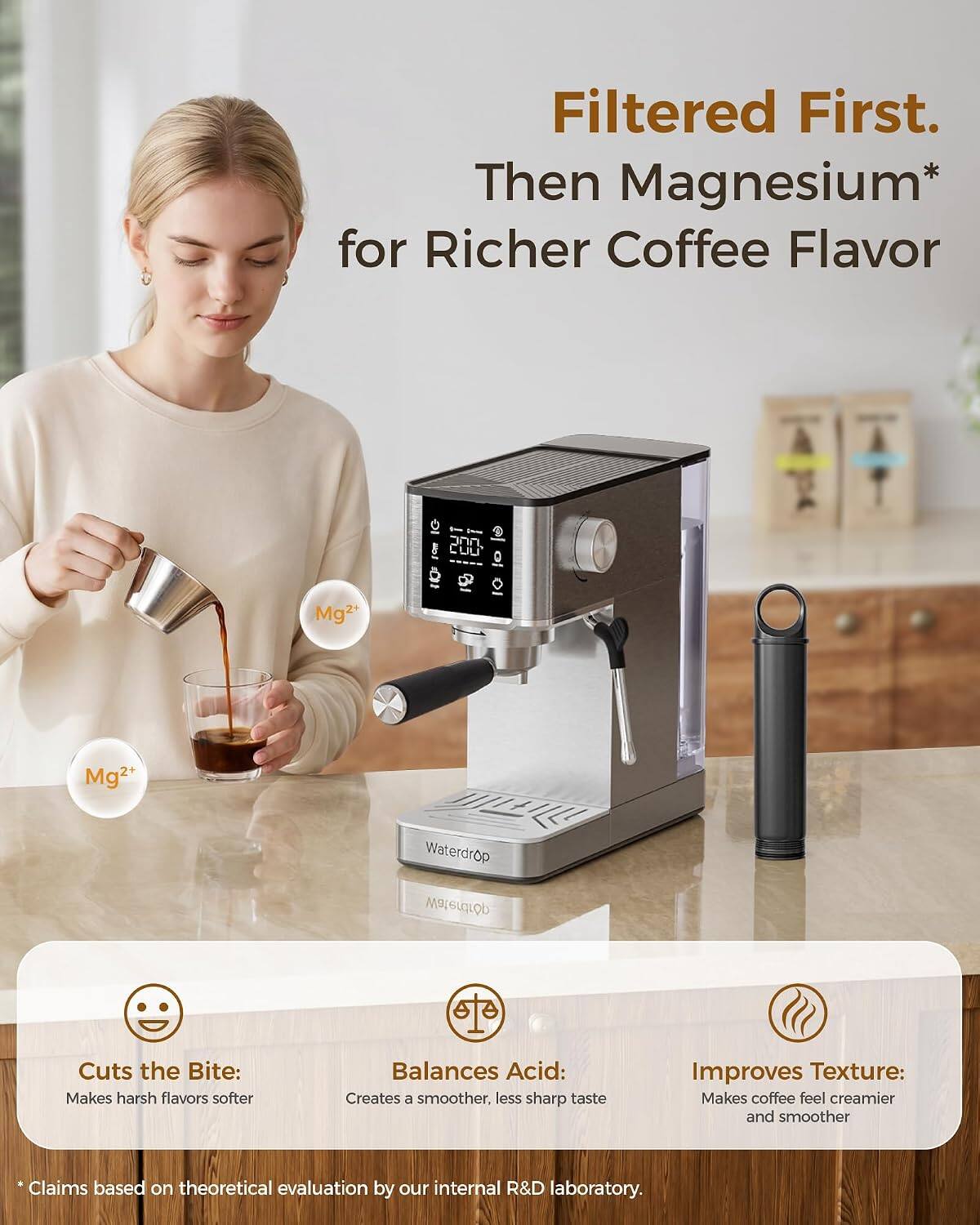 Filtered First. Then Magnesium* for Richer Coffee Flavor

200
Mg2+
Mg2+
Waterdrop
Waterdrop

Cuts the Bite: Makes harsh flavors softer
Balances Acid: Creates a smoother, less sharp taste
Improves Texture: Makes coffee feel creamier and smoother

* Claims based on theoretical evaluation by our internal R&D laboratory.