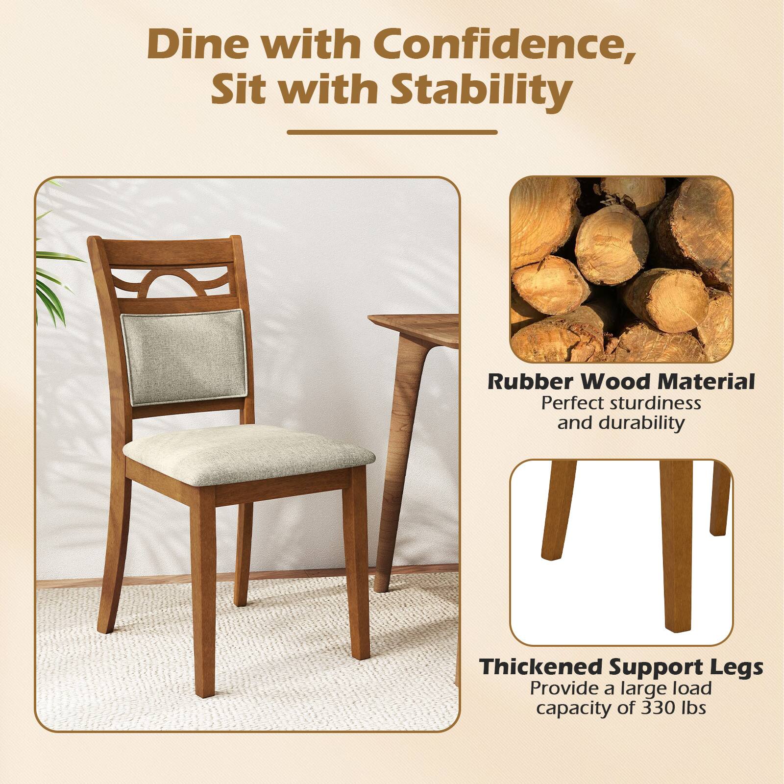 Dine with Confidence, Sit with Stability

Rubber Wood Material  
Perfect sturdiness and durability

Thickened Support Legs  
Provide a large load capacity of 330 lbs
