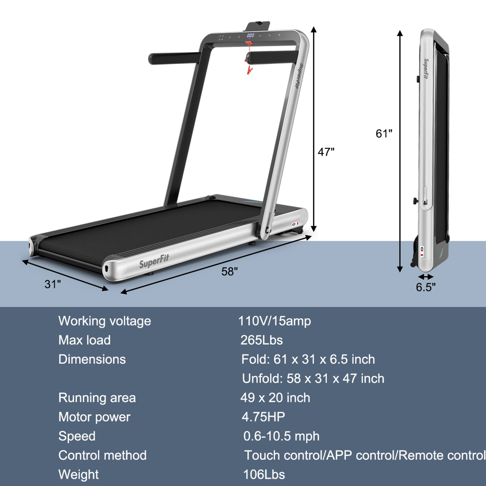 - Working voltage: 110V/15amp
- Max load: 265Lbs
- Dimensions:
  - Fold: 61" x 31" x 6.5"
  - Unfold: 58" x 31" x 47"
- Running area: 49" x 20"
- Motor power: 4.75HP
- Speed: 0.6-10.5 mph
- Control method: Touch control/APP control/Remote control
- Weight: 106Lbs