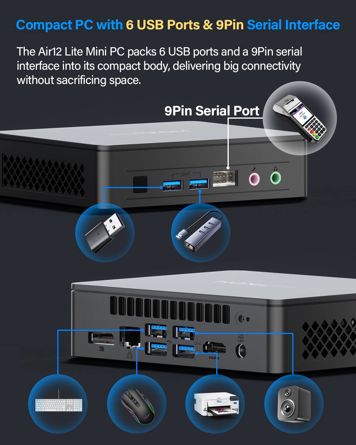 Compact PC with 6 USB Ports & 9Pin Serial Interface
The Air12 Lite Mini PC packs 6 USB ports and a 9Pin serial interface into its compact body, delivering big connectivity without sacrificing space.
9Pin Serial Port - a set . - . - . - 2A HD - d - - - - - - ee