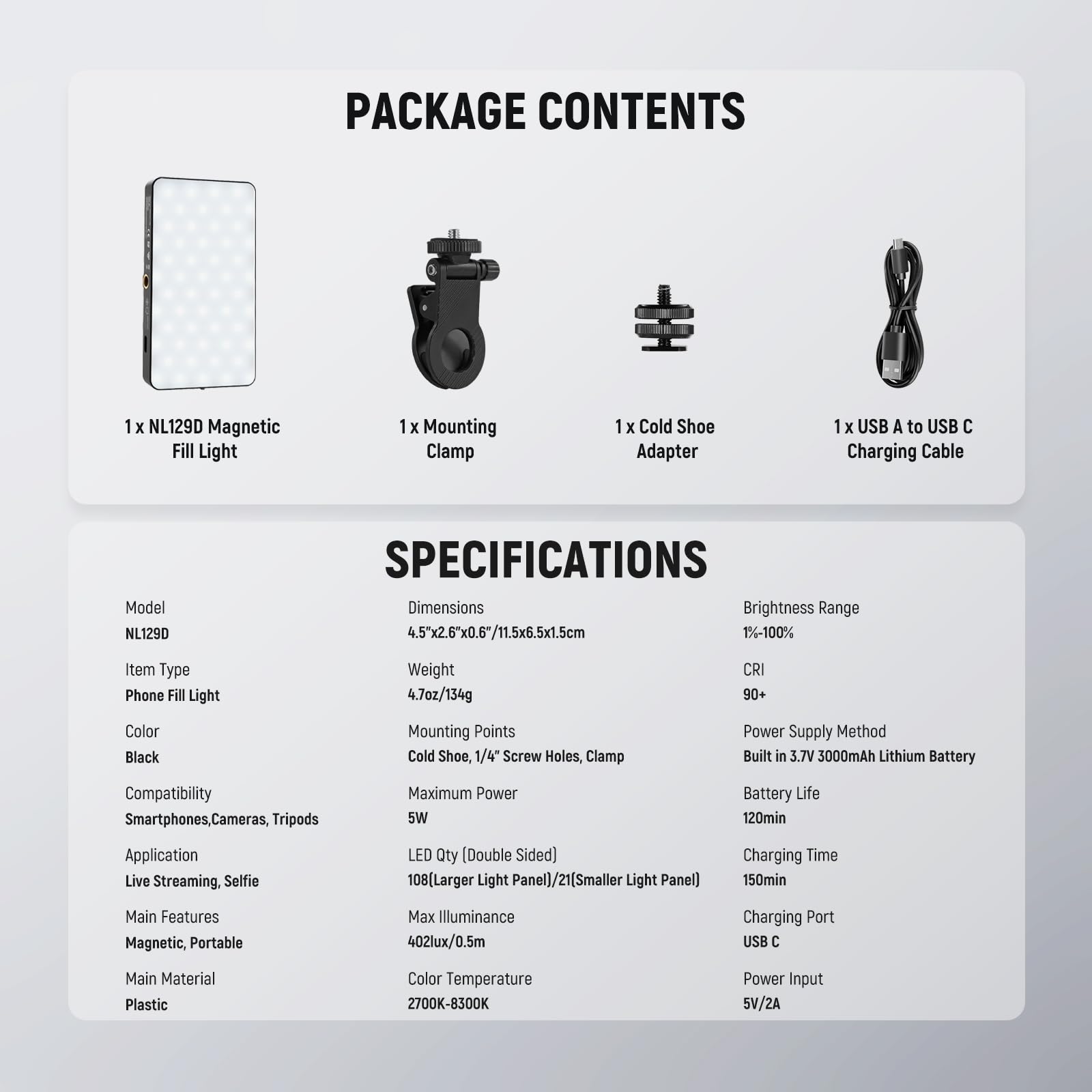 PACKAGE CONTENTS  
1 x NL129D Magnetic Fill Light  
1 x Mounting Clamp  
1 x Cold Shoe Adapter  
1 x USB A to USB C Charging Cable  

SPECIFICATIONS  
Model: NL129D  
Dimensions: 4.5"x2.6"x0.6/11.5x6.5x1.5cm  
Item Type: Phone Fill Light  
Color: Black  
Compatibility: Smartphones, Cameras, Tripods  
Application: Live Streaming, Selfie  
Main Features: Magnetic, Portable  
Main Material: Plastic  

Brightness Range: 1%-100%  
Weight: 4.7oz/134g  
CRI: 90+  
Mounting Points: Cold Shoe, 1/4" Screw Holes, Clamp  
Maximum Power: 5W  
LED Qty (Double Sided): 08(Larger Light Panel)/21(Smaller Light Panel)  
Max Illuminance: 402lux/0.5m  
Color Temperature: 2700K-8300K  
Power Input: 5V/2A  

Power Supply Method: Built in 3.7V 3000