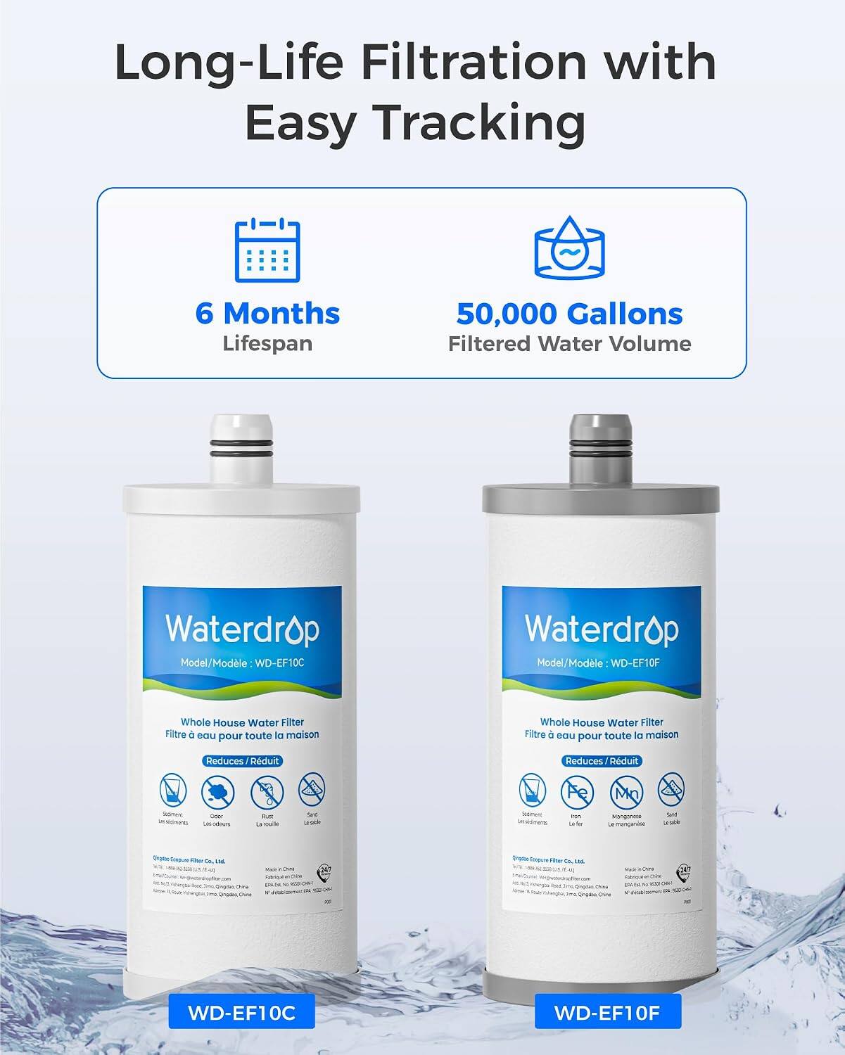 Long-Life Filtration with Easy Tracking

6 Months Lifespan
50,000 Gallons Filtered Water Volume

Waterdrop Model/Modèle WD-EF10C
Waterdrop Model/Modèle WD-EF10F

Whole House Water Filter Filtre eau pour toute la maison
Whole House Water Filter Filtre eau pour toute la maison

Reduces Rduit
Reduces Rduit

- Sediment
- Chlorine
- Rust La rouille
- Sand untable
- Sodiment
- Fe tot Le fer
- Mn Manganose mangan
- Sent seccin
- Organic
- do, Orina ins Gradeo Chine
- Vitamin - 54 NE
- Unal
- Ongdai China Orgder Ove
- Mxx Chfe on or the

WD-EF10C
WD-EF10F