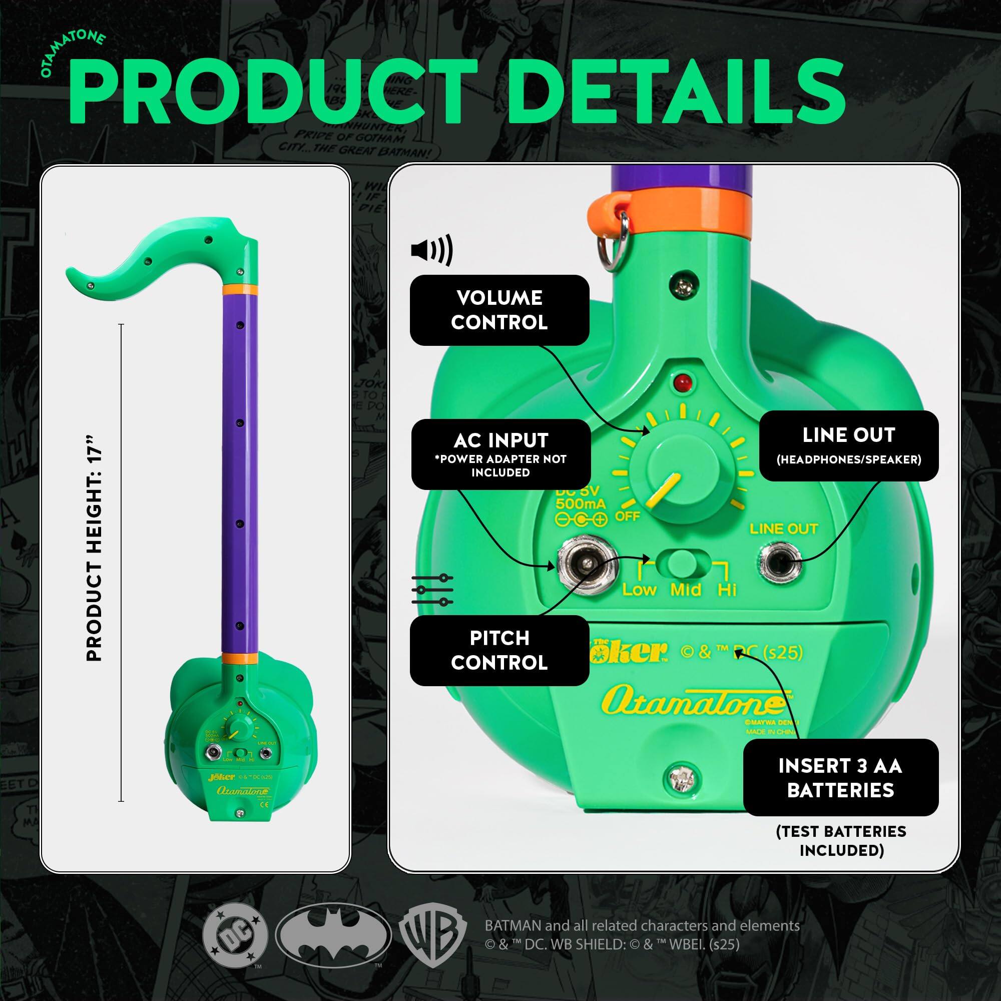 **PRODUCT DETAILS**

- **PRIDE OF GOTHAM CITY THE GREAT BATMAN!**
- **PRODUCT HEIGHT: 17"**
- **VOLUME CONTROL**
- **AC INPUT**
  - *POWER ADAPTER NOT INCLUDED*
- **LINE OUT (HEADPHONES/SPEAKER)**
- **PITCH CONTROL**
  - Low Mid Hi
- **INSERT 3 AA BATTERIES**
  - (TEST BATTERIES INCLUDED)
- **DC 500mA OFF LINE OUT**

**DC BATMAN and all related characters and elements**
- WB & DC. WB SHIELD: & TM WBEL (s25)