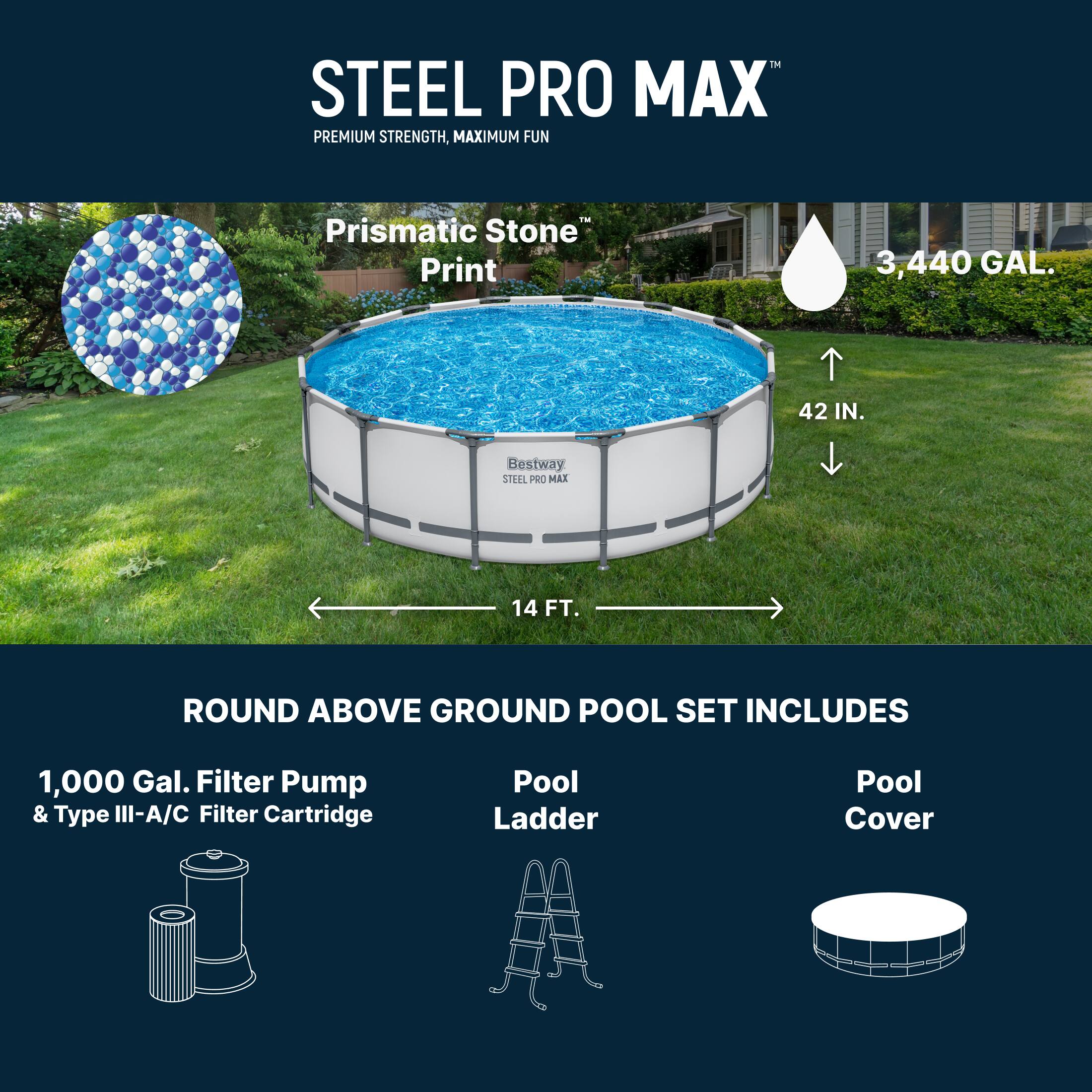STEEL PRO MAX  
PREMIUM STRENGTH, MAXIMUM FUN™  
Prismatic Stone Print  
3,440 GAL.  
42 IN.  
Bestway STEEL PRO MAX 14 FT. ROUND ABOVE GROUND POOL SET INCLUDES  
1,000 Gal. Filter Pump & Type III-A/C Filter Cartridge  
Pool Ladder  
Pool Cover