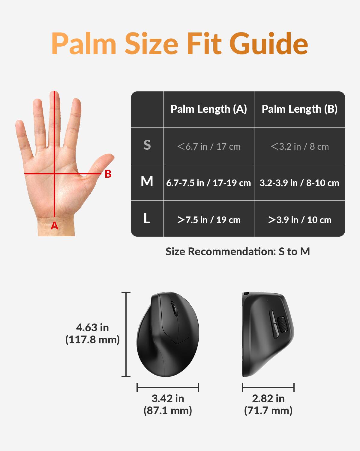 Palm Size Fit Guide

Palm Length (A) | Palm Length (B)
--- | ---
S | <6.7 in / 17 cm | <3.2 in / 8 cm
M | 6.7-7.5 in / 17-19 cm | 3.2-3.9 in / 8-10 cm
L | >7.5 in / 19 cm | >3.9 in / 10 cm

Size Recommendation: S to M

4.63 in (117.8 mm) | 3.42 in (87.1 mm) | 2.82 in (71.7 mm)