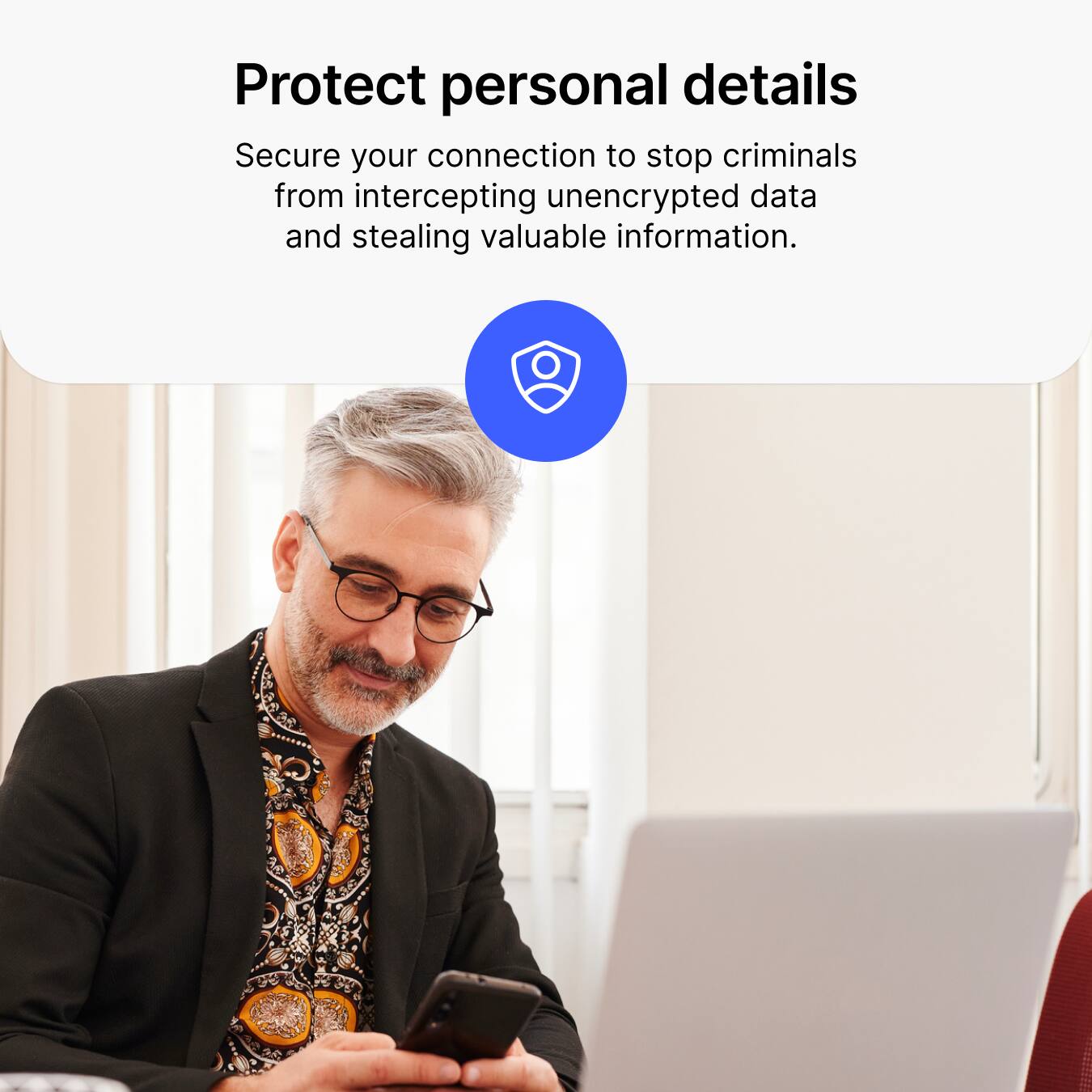Protect personal details  
Secure your connection to stop criminals from intercepting unencrypted data and stealing valuable information.